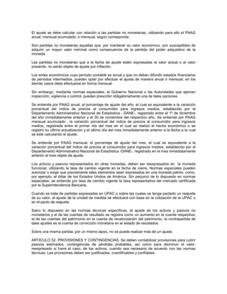 El ajuste se debe calcular con relación a las partidas no monetarias, utilizando para ello el PAAG
anual, mensual acumulado, o mensual, según corresponda.

Son partidas no monetarias aquellas que, por mantener su valor económico, son susceptibles de
adquirir un mayor valor nominal como consecuencia de la pérdida del poder adquisitivo de la
moneda.

Las partidas no monetarias que a la fecha de ajuste estén expresadas al valor actual o al valor
presente, no serán objeto de ajuste por inflación.

Los entes económicos cuyo período contable es anual y que no deban difundir estados financieros
de períodos intermedios, pueden optar por efectuar el ajuste de manera anual o mensual; en los
demás casos debe efectuarse en forma mensual.

Sin embargo, mediante normas especiales, el Gobierno Nacional o las Autoridades que ejercen
inspección, vigilancia o control, pueden prescribir obligatoriamente una de tales opciones.

Se entiende por PAAG anual, el porcentaje de ajuste del año, el cual es equivalente a la variación
porcentual del índice de precios al consumidor para ingresos medios, establecido por el
Departamento Administrativo Nacional de Estadística - DANE-, registrado entre el 1º de diciembre
del año inmediatamente anterior y el 30 de noviembre del respectivo año. Se entiende por PAAG
mensual acumulado , la variación porcentual del índice de precios al consumidor para ingresos
medios, registrada entre el primer día del mes en el cual se realizó el hecho económico o se
registró su última actualización y el último día del mes inmediatamente anterior a la fecha a la cual
se esté calculando el ajuste.

Se entiende por PAAG mensual, el porcentaje de ajuste del mes, el cual es equivalente a la
variación porcentual del índice de precios al consumidor para ingresos medios, establecido por el
Departamento Administrativo Nacional de Estadística -DANE-, registrado en el mes inmediatamente
anterior al mes objeto de ajuste.

Los activos y pasivos representados en otras monedas, deben ser reexpresados en la moneda
funcional, utilizando la tasa de cambio vigente en la fecha de cierre. Normas especiales pueden
autorizar o exigir que previamente tales elementos sean expresados en una moneda patrón, como,
por ejemplo, el dólar de los Estados Unidos de América. Sin perjuicio de lo dispuesto en normas
especiales, se entiende por tasa de cambio vigente la tasa representativa del mercado certificada
por la Superintendencia Bancaria.

Cuando se trate de partidas expresadas en UPAC o sobre las cuales se tenga pactado un reajuste
de su valor, el ajuste de la unidad de medida se efectuará con base en la cotización de la UPAC o
en el pacto de reajuste.

Salvo lo dispuesto en las normas técnicas específicas, el ajuste de los activos y pasivos no
monetarios y el de las cuentas de resultado se registra como un aumento en la cuenta respectiva;
el de las cuentas del patrimonio en la cuenta de revalorización del patrimonio; la contrapartida de
tales ajustes es la cuenta de corrección monetaria en el estado de resultados.

Sobre una misma partida, por un mismo lapso, no se puede realizar más de un ajuste.

ARTICULO 52. PROVISIONES Y CONTINGENCIAS. Se deben contabilizar provisiones para cubrir
pasivos estimados, contingencias de pérdidas probables, así como para disminuir el valor,
reexpresado si fuere el caso, de los activos, cuando sea necesario de acuerdo con las normas
técnicas. Las provisiones deben ser justificadas, cuantificables y confiables.
 