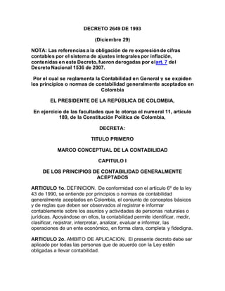 DECRETO 2649 DE 1993
(Diciembre 29)
NOTA: Las referencias a la obligación de re expresión de cifras
contables por el sistema de ajustes integrales por inflación,
contenidas en este Decreto, fueron derogadas por elart. 7 del
Decreto Nacional 1536 de 2007.
Por el cual se reglamenta la Contabilidad en General y se expiden
los principios o normas de contabilidad generalmente aceptados en
Colombia
EL PRESIDENTE DE LA REPÚBLICA DE COLOMBIA,
En ejercicio de las facultades que le otorga el numeral 11, artículo
189, de la Constitución Política de Colombia,
DECRETA:
TITULO PRIMERO
MARCO CONCEPTUAL DE LA CONTABILIDAD
CAPITULO I
DE LOS PRINCIPIOS DE CONTABILIDAD GENERALMENTE
ACEPTADOS
ARTICULO 1o. DEFINICION. De conformidad con el artículo 6º de la ley
43 de 1990, se entiende por principios o normas de contabilidad
generalmente aceptados en Colombia, el conjunto de conceptos básicos
y de reglas que deben ser observados al registrar e informar
contablemente sobre los asuntos y actividades de personas naturales o
jurídicas. Apoyándose en ellos, la contabilidad permite identificar, medir,
clasificar, registrar, interpretar, analizar, evaluar e informar, las
operaciones de un ente económico, en forma clara, completa y fidedigna.
ARTICULO 2o. AMBITO DE APLICACION. El presente decreto debe ser
aplicado por todas las personas que de acuerdo con la Ley estén
obligadas a llevar contabilidad.
 