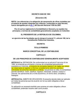   <br />DECRETO 2649 DE 1993<br />(Diciembre 29)<br />NOTA: Las referencias a la obligación de reexpresión de cifras contables por el sistema de ajustes integrales por inflación, contenidas en este Decreto, fueron derogadas por el art. 7 del Decreto Nacional 1536 de 2007.  <br />Por el cual se reglamenta la Contabilidad en General y se expiden los principios o normas de contabilidad generalmente aceptados en Colombia<br />EL PRESIDENTE DE LA REPÚBLICA DE COLOMBIA, <br />en ejercicio de las facultades que le otorga el numeral 11, artículo 189, de la Constitución Política de Colombia,<br />DECRETA:<br />TITULO PRIMERO<br />MARCO CONCEPTUAL DE LA CONTABILIDAD<br />CAPITULO I<br />DE LOS PRINCIPIOS DE CONTABILIDAD GENERALMENTE ACEPTADOS<br />ARTICULO 1o. DEFINICION. De conformidad con el artículo 6º de la ley 43 de 1990, se entiende por principios o normas de contabilidad generalmente aceptados en Colombia, el conjunto de conceptos básicos y de reglas que deben ser observados al registrar e informar contablemente sobre los asuntos y actividades de personas naturales o jurídicas. Apoyándose en ellos, la contabilidad permite identificar, medir, clasificar, registrar, interpretar, analizar, evaluar e informar, las operaciones de un ente económico, en forma clara, completa y fidedigna.<br />ARTICULO 2o. AMBITO DE APLICACION. El presente decreto debe ser aplicado por todas las personas que de acuerdo con la Ley estén obligadas a llevar contabilidad.<br />Su aplicación es necesaria también para quienes sin estar obligados a llevar contabilidad, pretendan hacerla valer como prueba.<br />CAPITULO II<br />OBJETIVOS Y CUALIDADES DE LA INFORMACION CONTABLE<br />ARTICULO 3o OBJETIVOS BASICOS. La información contable debe servir fundamentalmente para:<br />1. Conocer y demostrar los recursos controlados por un ente económico, las obligaciones que tenga de transferir recursos a otros entes, los cambios que hubieren experimentado tales recursos y el resultado obtenido en el período.<br />2. Predecir flujos de efectivo.<br />3. Apoyar a los administradores en la planeación, organización y dirección de los negocios.<br />4. Tomar decisiones en materia de inversiones y crédito.<br />5. Evaluar la gestión de los administradores del ente económico.<br />6. Ejercer control sobre las operaciones del ente económico.<br />7. Fundamentar la determinación de cargas tributarias, precios y tarifas.<br />8. Ayudar a la conformación de la información estadística nacional, y<br />9. Contribuir a la evaluación del beneficio o impacto social que la actividad económica de un ente represente para la comunidad.<br />ARTICULO 4o. CUALIDADES DE LA INFORMACION CONTABLE. Para poder satisfacer adecuadamente sus objetivos, la información contable debe ser comprensible y útil. En ciertos casos se requiere, además, que la información sea comparable.<br />La información es comprensible cuando es clara y fácil de entender.<br />La información es útil cuando es pertinente y confiable.<br />La información es pertinente cuando posee valor de realimentación, valor de predicción y es oportuna.<br />La información es confiable cuando es neutral, verificable y en la medida en la cual represente fielmente los hechos económicos.<br />La información es comparable cuando ha sido preparada sobre bases uniformes.<br />CAPITULO III<br />NORMAS BASICAS<br />ARTICULO 5o. DEFINICION. Las normas básicas son el conjunto de postulados, conceptos y limitaciones, que fundamentan y circunscriben la información contable, con el fin de que ésta goce de las cualidades indicadas en el artículo anterior.<br />ARTICULO 6o. ENTE ECONOMICO. El ente económico es la empresa, esto es, la actividad económica organizada como una unidad, respecto de la cual se predica el control de los recursos. El ente debe ser definido e identificado en forma tal que se distinga de otros entes.<br />ARTICULO 7o. CONTINUIDAD. Los recursos y hechos económicos deben contabilizarse y revelarse teniendo en cuenta si el ente económico continuará o no funcionando normalmente en períodos futuros. En caso de que el ente económico no vaya a continuar en marcha, la información contable así deberá expresarlo.<br />Al evaluar la continuidad de un ente económico debe tenerse en cuenta que asuntos tales como los que se señalan a continuación, pueden indicar que el ente económico no continuará funcionando normalmente:<br />1. Tendencias negativas (pérdidas recurrentes, deficiencias de capital de trabajo, flujos de efectivo negativos).<br />2. Indicios de posibles dificultades financieras (incumplimiento de obligaciones, problemas de acceso al crédito, refinanciaciones, venta de activos importantes) y,<br />3. Otras situaciones internas o externas (restricciones jurídicas a la posibilidad de operar, huelgas, catástrofes naturales).<br />ARTICULO 8o. UNIDAD DE MEDIDA. Los diferentes recursos y hechos económicos deben reconocerse en una misma unidad de medida. Por regla general se debe utilizar como unidad de medida la moneda funcional.<br />La moneda funcional es el signo monetario del medio económico en el cual el ente principalmente obtiene y usa efectivo.<br />ARTICULO 9o. PERIODO. El ente económico debe preparar y difundir periódicamente estados financieros, durante su existencia.<br />Los cortes respectivos deben definirse previamente, de acuerdo con las normas legales y en consideración al ciclo de las operaciones.<br />Por lo menos una vez al año, con corte al 31 de diciembre, el ente económico debe emitir estados financieros de propósito general.<br />ARTICULO 10. VALUACION O MEDICION. Tanto los recursos como los hechos económicos que los afecten deben ser apropiadamente cuantificados en términos de la unidad de medida.<br />Con sujeción a las normas técnicas, son criterios de medición aceptados el valor histórico, el valor actual, el valor de realización y el valor presente.<br />Valor o costo histórico es el que representa el importe original consumido u obtenido en efectivo, o en su equivalente, en el momento de realización de un hecho económico. Con arreglo a lo previsto en este decreto, dicho importe debe ser reexpresado para reconocer el efecto ocasionado por las variaciones en el poder adquisitivo de la moneda.<br />Valor actual o de reposición es el que representa el importe en efectivo, o en su equivalente, que se consumiría para reponer un activo o se requeriría para liquidar una obligación, en el momento actual.<br />Valor de realización o de mercado es el que representa el importe en efectivo, o en su equivalente, en que se espera sea convertido un activo o liquidado un pasivo, en el curso normal de los negocios. Se entiende por valor neto de realización el que resulta de deducir del valor de mercado los gastos directamente imputables a la conversión del activo o a la liquidación del pasivo, tales como comisiones, impuestos, transporte y empaque.<br />Valor presente o descontado es el que representa el importe actual de las entradas o salidas netas en efectivo, o en su equivalente, que generaría un activo o un pasivo, una vez hecho el descuento de su valor futuro a la tasa pactada o, a falta de esta, a la tasa efectiva promedio de captación de los bancos y corporaciones financieras para la expedición de certificados de depósito a término con un plazo de 90 días (DTF), la cual es certificada periódicamente por el Banco de la República.<br />ARTICULO 11. ESENCIA SOBRE FORMA. Los recursos y hechos económicos deben ser reconocidos y revelados de acuerdo con su esencia o realidad económica y no únicamente en su forma legal.<br />Cuando en virtud de una norma superior, los hechos económicos no puedan ser reconocidos de acuerdo con su esencia, en notas a los estados financieros se debe indicar el efecto ocasionado por el cumplimiento de aquella disposición sobre la situación financiera y los resultados del ejercicio.<br />ARTICULO 12. REALIZACION. Solo pueden reconocerse hechos económicos realizados. Se entiende que un hecho económico se ha realizado cuando quiera que pueda comprobarse que, como consecuencia de transacciones o eventos pasados, internos o externos, el ente económico tiene o tendrá un beneficio o un sacrificio económico, o ha experimentado un cambio en sus recursos, en uno y otro caso razonablemente cuantificables.<br />ARTICULO 13. ASOCIACION. Se deben asociar con los ingresos devengados en cada período los costos y gastos incurridos para producir tales ingresos, registrando unos y otros simultáneamente en las cuentas de resultados.<br />Cuando una partida no se pueda asociar con un ingreso, costo o gasto, correlativo y se concluya que no generará beneficios o sacrificios económicos en otros períodos, debe registrarse en las cuentas de resultados en el período corriente.<br />ARTICULO 14. MANTENIMIENTO DEL PATRIMONIO. Se entiende que un ente económico obtiene utilidad, o excedentes, en un período únicamente después de que su patrimonio al inicio del mismo, excluidas las transferencias de recursos a otros entes realizadas conforme a la ley, haya sido mantenido o recuperado. Esta evaluación puede hacerse respecto del patrimonio financiero (aportado) o del patrimonio físico (operativo).<br />Salvo que normas superiores exijan otra cosa, la utilidad, o excedente, se establece respecto del patrimonio financiero debidamente actualizado para reflejar el efecto de la inflación.<br />ARTICULO 15. REVELACION PLENA. El ente económico debe informar en forma completa, aunque resumida, todo aquello que sea necesario para comprender y evaluar correctamente su situación financiera, los cambios que ésta hubiere experimentado, los cambios en el patrimonio, el resultado de sus operaciones y su capacidad para generar flujos futuros de efectivo.<br />La norma de revelación plena se satisface a través de los estados financieros de propósito general, de las notas a los estados financieros, de información suplementaria y de otros informes, tales como el informe de los administradores sobre la situación económica y financiera del ente y sobre lo adecuado de su control interno.<br />También contribuyen a ese propósito los dictámenes o informes emitidos por personas legalmente habilitadas para ello que hubieren examinado la información con sujeción a las normas de auditoría generalmente aceptadas.<br />ARTICULO 16. IMPORTANCIA RELATIVA O MATERIALIDAD. El reconocimiento y presentación de los hechos económicos debe hacerse de acuerdo con su importancia relativa.<br />Un hecho económico es material cuando, debido a su naturaleza o cuantía, su conocimiento o desconocimiento, teniendo en cuenta las circunstancias que lo rodean, puede alterar significativamente las decisiones económicas de los usuarios de la información.<br />Al preparar estados financieros, la materialidad se debe determinar con relación al activo total, al activo corriente, al pasivo total, al pasivo corriente, al capital de trabajo, al patrimonio o a los resultados del ejercicio, según corresponda.<br />ARTICULO 17. PRUDENCIA. Cuando quiera que existan dificultades para medir de manera confiable y verificable un hecho económico realizado, se debe optar por registrar la alternativa que tenga menos probabilidades de sobrestimar los activos y los ingresos, o de subestimar los pasivos y los gastos.<br />ARTICULO 18. CARACTERISTICAS Y PRACTICAS DE CADA ACTIVIDAD. Procurando en todo caso la satisfacción de las cualidades de la información, la contabilidad debe diseñarse teniendo en cuenta las limitaciones razonablemente impuestas por las características y prácticas de cada actividad, tales como la naturaleza de sus operaciones, su ubicación geográfica, su desarrollo social, económico y tecnológico.<br />CAPITULO IV<br />DE LOS ESTADOS FINANCIEROS Y SUS ELEMENTOS<br />SECCION I<br />DE LOS ESTADOS FINANCIEROS<br />ARTICULO 19. IMPORTANCIA. Los estados financieros, cuya preparación y presentación es responsabilidad de los administradores del ente, son el medio principal para suministrar información contable a quienes no tienen acceso a los registros de un ente económico. Mediante una tabulación formal de nombres y cantidades de dinero derivados de tales registros, reflejan, a una fecha de corte, la recopilación, clasificación y resumen final de los datos contables.<br />ARTICULO 20. CLASES PRINCIPALES DE ESTADOS FINANCIEROS. Teniendo en cuenta las características de los usuarios a quienes van dirigidos o los objetivos específicos que los originan, los estados financieros se dividen en estados de propósito general y de propósito especial.<br />ARTICULO 21. ESTADOS FINANCIEROS DE PROPOSITO GENERAL. Son estados financieros de propósito general aquellos que se preparan al cierre de un período para ser conocidos por usuarios indeterminados, con el ánimo principal de satisfacer el interés común del público en evaluar la capacidad de un ente económico para generar flujos favorables de fondos. Se deben caracterizar por su concisión, claridad, neutralidad y fácil consulta. Son estados financieros de propósito general, los estados financieros básicos y los estados financieros consolidados.<br />ARTICULO  22. ESTADOS FINANCIEROS BASICOS. Son estados financieros básicos:<br />1. El balance general. 2. El estado de resultados. 3. El estado de cambios en el patrimonio. 4. El estado de cambios en la situación financiera, y 5. El estado de flujos de efectivo.<br />PARÁGRAFO. Adicionado por el art. 1, Decreto Nacional 1878 de 2008 <br />ARTICULO 23. ESTADOS FINANCIEROS CONSOLIDADOS. Son estados financieros consolidados aquellos que presentan la situación financiera, los resultados de las operaciones, los cambios en el patrimonio y en la situación financiera, así como los flujos de efectivo, de un ente matriz y sus subordinados, o un ente dominante y los dominados, como si fuesen los de una sola empresa.<br />ARTICULO 24. ESTADOS FINANCIEROS DE PROPOSITO ESPECIAL. Son estados financieros de propósito especial aquellos que se preparan para satisfacer necesidades específicas de ciertos usuarios de la información contable. Se caracterizan por tener una circulación o uso limitado y por suministrar un mayor detalle de algunas partidas u operaciones.<br />Entre otros, son estados financieros de propósito especial: el balance inicial, los estados financieros de períodos intermedios, los estados de costos, el estado de inventario, los estados financieros extraordinarios, los estados de liquidación, los estados financieros que se presentan a las Autoridades con sujeción a las reglas de clasificación y con el detalle determinado por éstas y los estados financieros preparados sobre una base comprensiva de contabilidad distinta de los principios de contabilidad generalmente aceptados.<br />ARTICULO 25. BALANCE INICIAL. Al comenzar sus actividades, todo ente económico debe elaborar un balance general que permita conocer de manera clara y completa la situación inicial de su patrimonio.<br />ARTICULO 26. ESTADOS FINANCIEROS DE PERIODOS INTERMEDIOS. Son estados financieros de períodos intermedios los estados financieros básicos que se preparan durante el transcurso de un período, para satisfacer, entre otras, necesidades de los administradores del ente económico o de las Autoridades que ejercen inspección, vigilancia o control. Deben ser confiables y oportunos.<br />Al preparar estados financieros de períodos intermedios, aunque en aras de la oportunidad se apliquen métodos alternos, se deben observar los mismos principios que se utilizan para elaborar estados financieros al cierre del ejercicio.<br />ARTICULO 27. ESTADOS DE COSTOS. Son estados de costos aquellos que se preparan para conocer en detalle las erogaciones y cargos realizados para producir los bienes o prestar los servicios de los cuales un ente económico ha derivado sus ingresos.<br />ARTICULO 28. ESTADO DE INVENTARIO. El estado de inventario es aquél que debe elaborarse mediante la comprobación en detalle de la existencia de cada una de las partidas que componen el balance general.<br />ARTICULO 29. ESTADOS FINANCIEROS EXTRAORDINARIOS. Son estados financieros extraordinarios, los que se preparan durante el transcurso de un período como base para realizar ciertas actividades. La fecha de los mismos no puede ser anterior a un mes a la actividad o situación para la cual deban prepararse.<br />Salvo que las normas legales dispongan otra cosa, los estados financieros extraordinarios no implican el cierre definitivo del ejercicio y no son admisibles para disponer de las utilidades o excedentes. <br />Son estados financieros extraordinarios, entre otros, los que deben elaborarse con ocasión de la decisión de transformación, fusión o escisión, o con ocasión de la oferta pública de valores, la solicitud de concordato con los acreedores y la venta de un establecimiento de comercio.<br />ARTICULO 30. ESTADOS DE LIQUIDACION. Son estados de liquidación aquellos que debe presentar un ente económico que ha cesado sus operaciones, para informar sobre el grado de avance del proceso de realización de sus activos y de cancelación de sus pasivos.<br />ARTICULO 31. ESTADOS PREPARADOS SOBRE UNA BASE COMPRENSIVA DE CONTABILIDAD DISTINTA DE LOS PRINCIPIOS DE CONTABILIDAD GENERALMENTE ACEPTADOS. Con sujeción a las normas legales, para satisfacer necesidades específicas de ciertos usuarios, las Autoridades pueden ordenar o los particulares pueden convenir, para su uso exclusivo, la elaboración y presentación de estados financieros preparados sobre una base comprensiva de contabilidad distinta de los principios de contabilidad generalmente aceptados.<br />Son ejemplos de otras bases comprensivas de contabilidad, las utilizadas para preparar declaraciones tributarias, la contabilidad sobre la base de efectivo recibido y desembolsado y, en ciertos casos, las bases utilizadas para cumplir requerimientos o requisitos de información contable formulados por las Autoridades que ejercen inspección, vigilancia o control.<br />La preparación de estos estados no libera al ente de emitir estados financieros de propósito general.<br />ARTICULO 32. ESTADOS FINANCIEROS COMPARATIVOS. Son estados financieros comparativos aquellos que presentan las cifras correspondientes a más de una fecha, período o ente económico. <br />Los estados financieros de propósito general se deben preparar y presentar en forma comparativa con los del período inmediatamente anterior, siempre que tales períodos hubieren tenido una misma duración. En caso contrario, la comparación se debe hacer respecto de estados financieros preparados para mostrar un mismo lapso del ciclo de operaciones.<br />Sin embargo, no será obligatoria la comparación cuando no sea pertinente, circunstancia que se debe explicar detalladamente en notas a los estados financieros.<br />ARTICULO 33. ESTADOS FINANCIEROS CERTIFICADOS Y DICTAMINADOS. Son estados financieros certificados aquellos firmados por el representante legal, por el contador público que los hubiere preparado y por el revisor fiscal, si lo hubiere, dando así testimonio de que han sido fielmente tomados de los libros.<br />Son estados financieros dictaminados aquellos acompañados por la opinión profesional del contador público que los hubiere examinado con sujeción a las normas de auditoría generalmente aceptadas.<br />SECCION II<br />DE LOS ELEMENTOS DE LOS ESTADOS FINANCIEROS <br />ARTICULO 34. ENUMERACION Y RELACION. Son elementos de los estados financieros, los activos, los pasivos, el patrimonio, los ingresos, los costos, los gastos, la corrección monetaria y las cuentas de orden.<br />Los activos, pasivos y el patrimonio, deben ser reconocidos en forma tal que al relacionar unos con otros se pueda determinar razonablemente la situación financiera del ente económico a una fecha dada.<br />La sumatoria de los ingresos, los costos, los gastos y la corrección monetaria, debidamente asociados, arroja el resultado del período.<br />ARTICULO 35. ACTIVO. Un activo es la representación financiera de un recurso obtenido por el ente económico como resultado de eventos pasados, de cuya utilización se espera que fluyan a la empresa beneficios económicos futuros.<br />ARTICULO 36. PASIVO. Un pasivo es la representación financiera de una obligación presente del ente económico, derivada de eventos pasados, en virtud de la cual se reconoce que en el futuro se deberá transferir recursos o proveer servicios a otros entes.<br />ARTICULO 37. PATRIMONIO. El patrimonio es el valor residual de los activos del ente económico, después de deducir todos sus pasivos.<br />ARTICULO 38. INGRESOS. Los ingresos representan flujos de entrada de recursos, en forma de incrementos del activo o disminuciones del pasivo o una combinación de ambos, que generan incrementos en el patrimonio, devengados por la venta de bienes, por la prestación de servicios o por la ejecución de otras actividades, realizadas durante un período, que no provienen de los aportes de capital.<br />ARTICULO 39. COSTOS. Los costos representan erogaciones y cargos asociados clara y directamente con la adquisición o la producción de los bienes o la prestación de los servicios, de los cuales un ente económico obtuvo sus ingresos.<br />ARTICULO 40. GASTOS. Los gastos representan flujos de salida de recursos, en forma de disminuciones del activo o incrementos del pasivo o una combinación de ambos, que generan disminuciones del patrimonio, incurridos en las actividades de administración, comercialización, investigación y financiación, realizadas durante un período, que no provienen de los retiros de capital o de utilidades o excedentes.<br />ARTICULO 41. CORRECCION MONETARIA. La corrección monetaria representa la ganancia o pérdida obtenida por un ente económico como consecuencia de la exposición a la inflación de sus activos y pasivos monetarios, reconocida conforme a las disposiciones de este decreto.<br />ARTICULO 42. CUENTAS DE ORDEN CONTINGENTES. Las cuentas de orden contingentes reflejan hechos o circunstancias que pueden llegar a afectar la estructura financiera de un ente económico.<br />ARTICULO 43. CUENTAS DE ORDEN FIDUCIARIAS. Las cuentas de orden fiduciarias reflejan los activos, los pasivos, el patrimonio y las operaciones de otros entes que, por virtud de las normas legales o de un contrato, se encuentran bajo la administración del ente económico.<br />ARTICULO 44. CUENTAS DE ORDEN FISCALES. Las cuentas de orden fiscales deben reflejar las diferencias de valor existentes entre las cifras incluidas en el balance y en el estado de resultados, y las utilizadas para la elaboración de las declaraciones tributarias, en forma tal que unas y otras puedan conciliarse.<br />ARTICULO 45. CUENTAS DE ORDEN DE CONTROL. Las cuentas de orden de control son utilizadas por el ente económico para registrar operaciones realizadas con terceros que por su naturaleza no afectan la situación financiera de aquél. Se usan también para ejercer control interno.<br />TITULO SEGUNDO<br />DE LAS NORMAS TECNICAS<br />CAPITULO I<br />DE LAS NORMAS TECNICAS GENERALES<br />ARTICULO 46. PROPOSITO. En desarrollo de las normas básicas, las normas técnicas generales regulan el ciclo contable.<br />El ciclo contable es el proceso que debe seguirse para garantizar que todos los hechos económicos se reconocen y se transmiten correctamente a los usuarios de la información.<br />ARTICULO 47. RECONOCIMIENTO DE LOS HECHOS ECONOMICOS. El reconocimiento es el proceso de identificar y registrar o incorporar formalmente en la contabilidad los hechos económicos realizados.<br />Para que un hecho económico realizado pueda ser reconocido se requiere que corresponda con la definición de un elemento de los estados financieros, que pueda ser medido, que sea pertinente y que pueda representarse de manera confiable.<br />La administración debe reconocer las transacciones en la misma forma cada período, salvo que sea indispensable hacer cambios para mejorar la información.<br />En adición a lo previsto en este decreto, normas especiales pueden permitir que para la preparación y presentación de estados financieros de períodos intermedios, el reconocimiento se efectúe con fundamento en bases estadísticas. <br />ARTICULO 48. CONTABILIDAD DE CAUSACIÓN O POR ACUMULACION. Los hechos económicos deben ser reconocidos en el período en el cual se realicen y no solamente cuando sea recibido o pagado el efectivo o su equivalente.<br />ARTICULO 49. MEDICION AL VALOR HISTORICO. Los hechos económicos se reconocen inicialmente por su valor histórico, aplicando cuando fuere necesario la norma básica de la prudencia.<br />De acuerdo con las normas técnicas específicas, dicho valor, una vez reexpresado como consecuencia de la inflación cuando sea el caso, debe ser ajustado al valor actual, al valor de realización o al valor presente.<br />ARTICULO 50. MONEDA FUNCIONAL. La moneda funcional en Colombia es El peso.<br />Las transacciones realizadas en otras unidades de medida deben ser reconocidas en la moneda funcional, utilizando la tasa de conversión aplicable en la fecha de su ocurrencia.<br />Sin embargo, normas especiales pueden autorizar o exigir el registro o la presentación de información contable en otras unidades de medida, siempre que estas puedan convertirse en cualquier momento a la moneda funcional.<br />ARTICULO  51. AJUSTE DE LA UNIDAD DE MEDIDA.  Modificado por el art. 1, Decreto Nacional 1536 de 2007. Los estados financieros se deben ajustar para reconocer el efecto de la inflación, aplicando el sistema integral.<br />El ajuste se debe calcular con relación a las partidas no monetarias, utilizando para ello el PAAG anual, mensual acumulado, o mensual, según corresponda.<br />Son partidas no monetarias aquellas que, por mantener su valor económico, son susceptibles de adquirir un mayor valor nominal como consecuencia de la pérdida del poder adquisitivo de la moneda.<br />Las partidas no monetarias que a la fecha de ajuste estén expresadas al valor actual o al valor presente, no serán objeto de ajuste por inflación.<br />Los entes económicos cuyo período contable es anual y que no deban difundir estados financieros de períodos intermedios, pueden optar por efectuar el ajuste de manera anual o mensual; en los demás casos debe efectuarse en forma mensual.<br />Sin embargo, mediante normas especiales, el Gobierno Nacional o las Autoridades que ejercen inspección, vigilancia o control, pueden prescribir obligatoriamente una de tales opciones.<br />Se entiende por PAAG anual, el porcentaje de ajuste del año, el cual es equivalente a la variación porcentual del índice de precios al consumidor para ingresos medios, establecido por el Departamento Administrativo Nacional de Estadística - DANE-, registrado entre el 1º de diciembre del año inmediatamente anterior y el 30 de noviembre del respectivo año. Se entiende por PAAG mensual acumulado , la variación porcentual del índice de precios al consumidor para ingresos medios, registrada entre el primer día del mes en el cual se realizó el hecho económico o se registró su última actualización y el último día del mes inmediatamente anterior a la fecha a la cual se esté calculando el ajuste.<br />Se entiende por PAAG mensual, el porcentaje de ajuste del mes, el cual es equivalente a la variación porcentual del índice de precios al consumidor para ingresos medios, establecido por el Departamento Administrativo Nacional de Estadística -DANE-, registrado en el mes inmediatamente anterior al mes objeto de ajuste.<br />Los activos y pasivos representados en otras monedas, deben ser reexpresados en la moneda funcional, utilizando la tasa de cambio vigente en la fecha de cierre. Normas especiales pueden autorizar o exigir que previamente tales elementos sean expresados en una moneda patrón, como, por ejemplo, el dólar de los Estados Unidos de América. Sin perjuicio de lo dispuesto en normas especiales, se entiende por tasa de cambio vigente la tasa representativa del mercado certificada por la Superintendencia Bancaria.<br />Cuando se trate de partidas expresadas en UPAC o sobre las cuales se tenga pactado un reajuste de su valor, el ajuste de la unidad de medida se efectuará con base en la cotización de la UPAC o en el pacto de reajuste.<br />Salvo lo dispuesto en las normas técnicas específicas, el ajuste de los activos y pasivos no monetarios y el de las cuentas de resultado se registra como un aumento en la cuenta respectiva; el de las cuentas del patrimonio en la cuenta de revalorización del patrimonio; la contrapartida de tales ajustes es la cuenta de corrección monetaria en el estado de resultados.<br />Sobre una misma partida, por un mismo lapso, no se puede realizar más de un ajuste.<br />ARTICULO 52. PROVISIONES Y CONTINGENCIAS. Se deben contabilizar provisiones para cubrir pasivos estimados, contingencias de pérdidas probables, así como para disminuir el valor, reexpresado si fuere el caso, de los activos, cuando sea necesario de acuerdo con las normas técnicas. Las provisiones deben ser justificadas, cuantificables y confiables.<br />Una contingencia es una condición, situación o conjunto de circunstancias existentes, que implican duda respecto a una posible ganancia o pérdida por parte de un ente económico, duda que se resolverá en último término cuando uno o más eventos futuros ocurran o dejen de ocurrir.<br />Las contingencias pueden ser probables, eventuales o remotas.<br />Son contingencias probables aquéllas respecto de las cuales la información disponible, considerada en su conjunto, indica que es posible que ocurran los eventos futuros.<br />Son contingencias eventuales aquéllas respecto de las cuales la información disponible, considerada en su conjunto, no permite predecir si los eventos futuros ocurrirán o dejarán de ocurrir.<br />Son contingencias remotas aquéllas respecto de las cuales la información disponible, considerada en su conjunto, indica que es poco posible que ocurran los eventos futuros.<br />La calificación y cuantificación de las contingencias se debe ajustar al menos al cierre de cada período, cuando sea el caso con fundamento en el concepto de expertos.<br />ARTICULO 53. CLASIFICACION. Los hechos económicos deben ser apropiadamente clasificados según su naturaleza, de manera que se registren en las cuentas adecuadas.<br />Sin perjuicio de lo dispuesto en normas especiales, la clasificación se debe hacer conforme a un plan contable previamente elaborado por el ente económico.<br />El plan contable debe incluir la totalidad de las cuentas de resumen y auxiliares en uso, con indicación de su descripción, de su dinámica y de los códigos o series cifradas que las identifiquen.<br />ARTICULO 54. ASIGNACION. Los costos de los activos y los ingresos y gastos diferidos, reexpresados como consecuencia de la inflación cuando sea el caso, deben ser asignados o distribuidos en las cuentas de resultados, de manera sistemática, en cumplimiento de la norma básica de asociación.<br />La asignación del costo de las propiedades, planta y equipo se denomina depreciación. La de los recursos naturales, agotamiento. Y la de los diferidos e intangibles, amortización.<br />Las bases utilizadas para calcular la alícuota respectiva deben estar técnicamente soportadas. Los cambios en las estimaciones iniciales se deben reconocer mediante la modificación de la alícuota correspondiente en forma prospectiva, de acuerdo con las nuevas estimaciones.<br />ARTICULO 55. DIFERIDOS. Deben contabilizarse como diferidos, los ingresos hasta que la obligación correlativa esté total o parcialmente satisfecha y los gastos hasta que el correspondiente beneficio económico esté total o parcialmente consumido o perdido.<br />ARTICULO 56. ASIENTOS. Con fundamento en comprobantes debidamente soportados, los hechos económicos se deben registrar en libros, en idioma castellano, por el sistema de partida doble.<br />Pueden registrarse varias operaciones homogéneas en forma global, siempre que su resumen no supere las operaciones de un mes. Las operaciones deben registrarse cronológicamente. Sin perjuicio de lo dispuesto en normas especiales, los asientos respectivos deben hacerse en los libros a más tardar en el mes siguiente a aquél en el cual las operaciones se hubieren realizado.<br />Dentro del término previsto en el inciso anterior, se deben resumir los movimientos débito y crédito de cada cuenta y establecer su saldo.<br />Cualquier error u omisión se debe salvar con un nuevo asiento en la fecha en que se advirtiere.<br />ARTICULO 57. VERIFICACION DE LAS AFIRMACIONES. Antes de emitir estados financieros, la administración del ente económico debe cerciorarse que se cumplen satisfactoriamente las afirmaciones, explícitas e implícitas, en cada uno de sus elementos.<br />Las afirmaciones, que se derivan de las normas básicas y de las normas técnicas, son las siguientes:<br />Existencia - los activos y pasivos del ente económico existen en la fecha de corte y las transacciones registradas se han realizado durante el período.<br />Integridad - todos los hechos económicos realizados han sido reconocidos. Derechos y obligaciones - los activos representan probables beneficios económicos futuros (derechos) y los pasivos representan probables sacrificios económicos futuros (obligaciones), obtenidos o a cargo del ente económico en la fecha de corte.<br />Valuación - todos los elementos han sido reconocidos por los importes apropiados.<br />Presentación y revelación - los hechos económicos han sido correctamente clasificados, descritos y revelados.<br />ARTICULO 58. AJUSTES. Antes de emitir estados financieros deben efectuarse los ajustes necesarios para cumplir la norma técnica de asignación, registrar los hechos económicos realizados que no hayan sido reconocidos, corregir los asientos que fueron hechos incorrectamente y reconocer el efecto de la pérdida de poder adquisitivo de la moneda funcional.<br />ARTICULO 59. TRATAMIENTO DE INFORMACIONES CONOCIDAS DESPUES DE LA FECHA DE CIERRE. Debe reconocerse en el período objeto de cierre el efecto de las informaciones conocidas con posterioridad a la fecha de corte y antes de la emisión de los estados financieros, cuando suministren evidencia adicional sobre condiciones que existían antes de la fecha de cierre. <br />ARTICULO 60. CIERRE CONTABLE. Antes de divulgar los estados financieros de fin de período, deben cerrarse las cuentas de resultado y transferir su saldo neto a la cuenta apropiada del patrimonio.<br />CAPITULO II<br />Normas técnicas específicas<br />SECCION I<br />NORMAS SOBRE LOS ACTIVOS<br />ARTICULO 61. INVERSIONES. Las inversiones están representadas en títulos valores y demás documentos a cargo de otros entes económicos, conservados con el fin de obtener rentas fijas o variables, de controlar otros entes o de asegurar el mantenimiento de relaciones con éstos.<br />Cuando representan activos de fácil enajenación, respecto de los cuales se tiene el propósito de convertirlos en efectivo antes de un año, se denominan inversiones temporales. Las que no cumplen con estas condiciones se denominan inversiones permanentes.<br />El valor histórico de las inversiones, el cual incluye los costos ocasionados por su adquisición tales como comisiones, honorarios e impuestos, una vez reexpresado como consecuencia de la inflación cuando sea el caso, debe ser ajustado al final del período al valor de realización, mediante provisiones o valorizaciones. para este propósito se entiende por valor de realización de las inversiones de renta variable, el promedio de cotización representativa en las bolsas de valores en el último mes y, a falta de éste, su valor intrínseco.<br />No obstante, las inversiones en subordinadas, respecto de las cuales el ente económico tenga el poder de disponer que en el período siguiente le transfieran sus utilidades o excedentes, deben contabilizarse bajo el método de participación, excepto cuando se adquieran y mantengan exclusivamente con la intención de enajenarlas en un futuro inmediato, en cuyo caso deben contabilizarse bajo el método de costo.<br />Teniendo en cuenta la naturaleza de la partida y la actividad del ente económico, normas especiales pueden autorizar o exigir que estos activos se reconozcan o valúen a su valor presente.<br />Parágrafo.- Cuando la contabilización de una inversión, conforme a este artículo, deba cambiarse de método, los efectos de tal cambio deben reconocerse prospectivamente.<br />ARTICULO 62. CUENTAS Y DOCUMENTOS POR COBRAR. Las cuentas y documentos por cobrar representan derechos a reclamar efectivo u otros bienes y servicios, como consecuencia de préstamos y otras operaciones a crédito. Las cuentas y documentos por cobrar a clientes, empleados, vinculados económicos, propietarios, directores, las relativas a impuestos, las originadas en transacciones efectuadas fuera del curso ordinario del negocio y otros conceptos importantes, se deben registrar por separado.<br />Al menos al cierre del período, debe evaluarse técnicamente su recuperabilidad y reconocer las contingencias de pérdida de su valor.<br />Teniendo en cuenta la naturaleza de la partida y la actividad del ente económico, normas especiales pueden autorizar o exigir que estos activos se reconozcan o valúen a su valor presente.<br />Sin perjuicio de lo dispuesto por normas especiales, para la preparación de estados financieros de períodos intermedios es admisible el reconocimiento de las contingencias de pérdida con base en estimaciones estadísticas.<br />ARTICULO 63. INVENTARIOS. Los inventarios representan bienes corporales destinados a la venta en el curso normal de los negocios, así como aquellos que se hallen en proceso de producción o que se utilizarán o consumirán en la producción de otros que van a ser vendidos.<br />El valor de los inventarios, el cual incluye todas las erogaciones y los cargos directos e indirectos necesarios para ponerlos en condiciones de utilización o venta, se debe determinar utilizando el método PEPS (primeros en entrar, primeros en salir), UEPS (últimos en entrar, primeros en salir), el de identificación específica o el promedio ponderado. Normas especiales pueden autorizar la utilización de otros métodos de reconocido valor técnico.<br />Para reconocer el efecto anual de la inflación y determinar el costo de ventas y el inventario final del respectivo año, se debe:<br />1) Ajustar por el PAAG anual el inventario inicial, esto es, el poseído al comienzo del año.<br />2) Ajustar por el PAAG mensual acumulado, las compras de inventarios realizadas en el año, así como los demás factores que hagan parte del costo, con excepción de los que tengan una forma particular de ajuste.<br />Sobre una misma partida, por un mismo lapso, no se puede realizar un doble ajuste. Esta norma se debe tener en cuenta para los traspasos de inventarios durante el proceso productivo.<br />Para reconocer el efecto mensual de la inflación, cuando se utilice el sistema de inventario permanente se debe ajustar por el PAAG mensual el inventario poseído al comienzo de cada mes. Cuando se utilice el sistema denominado juego de inventarios se deben ajustar además los saldos acumulados en el primer día del respectivo mes en las cuentas de compras de inventarios y de costos de producción, cuando las mismas no tengan una forma particular de ajuste. Los valores correspondientes a operaciones realizadas durante el respectivo mes no son objeto de ajuste.<br />En una y otra opción, el inventario final y el costo de ventas deben reflejar correctamente los ajustes por inflación correspondientes, según el método que se hubiere utilizado para determinar su valor.<br />Al cierre del período, deben reconocerse las contingencias de pérdida del valor reexpresado de los inventarios, mediante las provisiones necesarias para ajustarlos a su valor neto de realización.<br />Sin perjuicio de lo dispuesto por normas especiales, para la preparación de estados financieros de períodos intermedios es admisible determinar el costo del inventario y reconocer las contingencias de pérdida con base en estimaciones estadísticas.<br />ARTICULO  64. PROPIEDADES, PLANTA Y EQUIPO. Las propiedades, planta y equipo, representan los activos tangibles adquiridos, construidos, o en proceso de construcción, con la intención de emplearlos en forma permanente, para la producción o suministro de otros bienes y servicios, para arrendarlos, o para usarlos en la administración del ente económico, que no están destinados para la venta en el curso normal de los negocios y cuya vida útil excede de un año.<br />El valor histórico de estos activos incluye todas las erogaciones y cargos necesarios hasta colocarlos en condiciones de utilización, tales como los de ingeniería, supervisión, impuestos, intereses, corrección monetaria proveniente del Upac y ajustes por diferencia en cambio.<br />El valor histórico de las propiedades, planta y equipo, recibidas en cambio, permuta, donación, dación en pago o aporte de los propietarios, se determina por el valor convenido por las partes, debidamente aprobado por las Autoridades cuando fuere el caso o, cuando no se hubiere determinado su precio, mediante avalúo.<br />El valor histórico se debe incrementar con el de las adiciones, mejoras y reparaciones, que aumenten significativamente la cantidad o calidad de la producción o la vida útil del activo.<br />Se entiende por vida útil el lapso durante el cual se espera que la propiedad, planta o equipo, contribuirá a la generación de ingresos. Para su determinación es necesario considerar, entre otros factores, las especificaciones de fábrica, el deterioro por el uso, la acción de factores naturales, la obsolescencia por avances tecnológicos y los cambios en la demanda de los bienes o servicios a cuya producción o suministro contribuyen.<br />La contribución de estos activos a la generación del ingreso debe reconocerse en los resultados del ejercicio mediante la depreciación de su valor histórico ajustado. Cuando sea significativo, de este monto se debe restar el valor residual técnicamente determinado. Las depreciaciones de los inmuebles deben calcularse excluyendo el costo del terreno respectivo.<br />La depreciación se debe determinar sistemáticamente mediante métodos de reconocido valor técnico, tales como línea recta, suma de los dígitos de los años, unidades de producción u horas de trabajo. Debe utilizarse aquel método que mejor cumpla la norma básica de asociación.<br />Al cierre del período, el valor neto de estos activos, reexpresado como consecuencia de la inflación, debe ajustarse a su valor de realización o a su valor actual o a su valor presente, el más apropiado en las circunstancias, registrando las provisiones o valorizaciones que sean del caso. Pueden exceptuarse de esta disposición aquellos activos cuyo valor ajustado sea inferior a veinte (20) salarios mínimos mensuales.<br /> Modificado por el art. 2, Decreto Nacional 1536 de 2007. El valor de realización, actual o presente de estos activos debe determinarse al cierre del período en el cual se hubieren adquirido o formado y al menos cada tres años, mediante avalúos practicados por personas naturales, vinculadas o no laboralmente al ente económico, o por personas jurídicas, de comprobada idoneidad profesional, solvencia moral, experiencia e independencia. Siempre y cuando no existan factores que indiquen que ello sería inapropiado, entre uno y otro avalúo estos se ajustan al cierre del período utilizando indicadores específicos de precios según publicaciones oficiales o, a falta de éstos, por el PAAG correspondiente.<br />El avalúo debe prepararse de manera neutral y por escrito, de acuerdo con las siguientes reglas:<br />1. Presentará su monto discriminado por unidades o por grupos homogéneos.<br />2. Tratará de manera coherente los bienes de una misma clase y características.<br />3. Tendrá en cuenta los criterios utilizados por el ente económico para registrar adiciones, mejoras y reparaciones.<br />4. Indicará la vida útil remanente que se espera tenga el activo en condiciones normales de operación.<br />5. Segregará los bienes muebles reputados como inmuebles, mostrando su valor por separado.<br />ARTICULO 65. ACTIVOS AGOTABLES. Los activos agotables representan los recursos naturales controlados por el ente económico. Su cantidad y valor disminuyen en razón y de manera conmensurable con la extracción o remoción del producto. El valor histórico de estos activos se conforma por su valor de adquisición, más las erogaciones incurridas en su exploración y desarrollo, todo lo cual se debe reexpresar como consecuencia de la inflación cuando sea el caso.<br />La contribución de estos activos a la generación del ingreso debe reconocerse en los resultados del ejercicio mediante su agotamiento, calculado con base en las reservas probadas<br />mediante estudios técnicos, en las unidades extraídas o producidas, en el término esperado para la recuperación de la inversión o en otros factores técnicamente admisibles.<br />ARTICULO 66. ACTIVOS INTANGIBLES. Son activos intangibles los recursos obtenidos por un ente económico que, careciendo de naturaleza material, implican un derecho o privilegio oponible a terceros, distinto de los derivados de los otros activos, de cuyo ejercicio o explotación pueden obtenerse beneficios económicos en varios períodos determinables, tales como patentes, marcas, derechos de autor, crédito mercantil, franquicias, así como los derechos derivados de bienes entregados en fiducia mercantil.<br />El valor histórico de estos activos debe corresponder al monto de las erogaciones claramente identificables en que efectivamente se incurra o se deba incurrir para adquirirlos, formarlos o usarlos, el cual, cuando sea el caso, se debe reexpresar como consecuencia de la inflación.<br />Para reconocer la contribución de los activos intangibles a la generación del ingreso, se deben amortizar de manera sistemática durante su vida útil. Esta se debe determinar tomando el lapso que fuere menor entre el tiempo estimado de su explotación y la duración de su amparo legal o contractual. Son métodos admisibles para amortizarlos los de línea recta, unidades de producción y otros de reconocido valor técnico, que sean adecuados según la naturaleza del activo correspondiente. También en este caso se debe escoger aquél que de mejor manera cumpla la norma básica de asociación.<br />Al cierre del ejercicio se deben reconocer las contingencias de pérdida, ajustando y acelerando su amortización.<br />ARTICULO 67. ACTIVOS DIFERIDOS. Deben reconocerse como activos diferidos los recursos, distintos de los regulados en los artículos anteriores, que correspondan a:<br />1. Gastos anticipados, tales como intereses, seguros, arrendamientos y otros incurridos para recibir en el futuro servicios y,<br />2. Cargos diferidos, que representan bienes o servicios recibidos de los cuales se espera obtener beneficios económicos en otros períodos. Se deben registrar como cargos diferidos los costos incurridos durante las etapas de organización, construcción, instalación, montaje y puesta en marcha. Las sumas incurridas en investigación y desarrollo pueden registrarse como cargos diferidos únicamente cuando el producto o proceso objeto del proyecto cumple los siguientes requisitos:<br />a) Los costos y gastos atribuibles se pueden identificar separadamente;<br />b) Su factibilidad técnica está demostrada;<br />c) Existen planes definidos para su producción y venta, y<br />d) Su mercado futuro está razonablemente definido.<br />Tales sumas pueden diferirse con relación a los varios productos o procesos en que tengan uso alternativo, siempre que cada uno de ellos cumpla dichas condiciones.<br />Se debe contabilizar como impuesto diferido débito el efecto de las diferencias temporales que impliquen el pago de un mayor impuesto en el año corriente, calculado a tasas actuales, siempre que exista una expectativa razonable de que se generará suficiente renta gravable en los períodos en los cuales tales diferencias se revertirán.<br />El valor histórico de estos activos, reexpresado cuando sea pertinente por virtud de la inflación, se debe amortizar en forma sistemática durante el lapso estimado de su recuperación.<br />Así, la amortización de los gastos anticipados se debe efectuar durante el período en el cual se reciban los servicios.<br />La amortización de los cargos diferidos se debe reconocer desde la fecha en que originen ingresos, teniendo en cuenta que los correspondientes a organización, preoperativos y puesta en marcha se deben amortizar en el menor tiempo entre el estimado en el estudio de factibilidad para su recuperación y la duración del proyecto específico que los originó y, que las mejoras a propiedades tomadas en arrendamiento, cuando su costo no sea reembolsable, se deben amortizar en el período menor entre la duración del respectivo contrato y su vida útil.<br />El impuesto diferido se debe amortizar en los períodos en los cuales se reviertan las diferencias temporales que lo originaron.<br />ARTICULO 68. AJUSTE ANUAL DEL VALOR DE LOS ACTIVOS NO MONETARIOS. Con el fin de reconocer el efecto de la inflación, al finalizar el año se debe ajustar el costo de los activos no monetarios, tales como los que expresan el derecho a recibir especies o servicios futuros, los inventarios, las propiedades planta y equipo, los activos agotables, los activos intangibles, los cargos diferidos y los aportes en otros entes económicos.<br />No son objeto de ajuste las partidas estimadas o que no hayan sido producto de una adquisición efectiva, tales como las valorizaciones.<br />ARTICULO  69. AJUSTE DEL VALOR DE LOS ACTIVOS REPRESENTADOS EN MONEDA EXTRANJERA, EN UPAC O CON PACTO DE REAJUSTE. La diferencia entre el valor en libros de los activos expresados en moneda extranjera y su valor reexpresado el último día del año, representa el ajuste que se debe registrar como un mayor o menor valor del activo y como ingreso o gasto financiero, según corresponda.<br />Cuando los activos se encuentren expresados en Upac o cuando sobre los mismos se haya pactado un reajuste de su valor, el ajuste se debe registrar como un mayor valor del activo y como contrapartida un ingreso financiero.<br />Cuando una partida se haya reexpresado aplicando la tasa de cambio vigente, el valor de la Upac o el pacto de reajuste, no puede ajustarse adicionalmente por el PAAG en el mismo período.<br />PARÁGRAFO. Adicionado por el art. 1, Decreto Nacional 4918 de 2007 <br />ARTICULO 70. PROCEDIMIENTO PARA EL AJUSTE DE VALOR DE OTROS ACTIVOS NO MONETARIOS. El ajuste anual del valor de los activos respecto de los cuales no se haya previsto un procedimiento especial se debe efectuar de conformidad con las siguientes reglas:<br />1. El costo en el último día del año anterior de los activos poseídos durante todo el año se debe incrementar con el resultado que se obtenga de multiplicarlo por el PAAG anual.<br />2. El costo de los activos adquiridos durante el año, así como el de mejoras, adiciones, reparaciones y otros conceptos capitalizados durante el mismo, se debe incrementar con el resultado que se obtenga de multiplicarlos por el PAAG mensual acumulado.<br />3. El costo de adquisición, o su valor al 31 de diciembre anterior según el caso, de los activos enajenados durante el año, así como el de las correspondientes mejoras, adiciones, reparaciones y otros conceptos capitalizados durante el mismo, se debe incrementar con el resultado que se obtenga de multiplicarlos por el PAAG mensual acumulado.<br />4. Cuando se trate de bienes depreciables, agotables o amortizables, se debe ajustar por separado el valor bruto del activo y el valor acumulado de la depreciación, agotamiento o amortización.<br />Cuando al inicio del ejercicio exista un saldo en la cuenta de depreciación diferida, esta cuenta se ajusta por el PAAG.<br />5. El gasto por depreciación, agotamiento o amortización del respectivo año se determina sobre el valor bruto del bien, una vez ajustado.<br />6. El valor que se debe tomar para determinar la utilidad o pérdida al momento de la enajenación de los bienes depreciables, agotables o amortizables, es el costo ajustado, menos el valor acumulado de las depreciaciones, agotamientos o amortizaciones.<br />7. Sin perjuicio de lo dispuesto en otras normas, cuando los avalúos técnicos efectuados a los activos o el valor intrínseco o el valor en bolsa, superen el costo neto del bien ajustado, la diferencia se debe llevar como superávit por valorizaciones. Tal diferencia no se toma como un ingreso ni hace parte del costo para determinar la utilidad en la enajenación del bien, ni forma parte de su valor para calcular la depreciación.<br />8. El valor de los activos no monetarios una vez ajustado, cuando exceda el valor recuperable de su uso futuro o su valor de realización, según el caso, debe reducirse mediante una provisión técnicamente constituida.<br />ARTICULO 71. TRATAMIENTO DE LOS GASTOS FINANCIEROS CAPITALIZADOS. Los intereses, la corrección monetaria proveniente de la Upac, los ajustes por diferencia en cambio así como los demás gastos financieros en los cuales se incurra para la adquisición o construcción de un activo, que sean objeto de capitalización, no se pueden ajustar por el PAAG durante el mes o año en que se capitalicen, según la opción elegida. Tampoco se puede ajustar la parte correspondiente del costo del activo que por encontrarse financiada hubiere originado tal capitalización.<br />ARTICULO 72. AJUSTE MENSUAL DEL VALOR DE LOS ACTIVOS NO MONETARIOS. El procedimiento previsto en los artículos anteriores se debe observar también cuando se trate de efectuar el ajuste mensual para reconocer la inflación. Pero en este caso el ajuste se realiza sobre los valores iniciales del respectivo mes utilizando, cuando no sean aplicables otros índices, el PAAG mensual. Los valores correspondientes a operaciones realizadas durante el respectivo mes, no son objeto de ajuste.<br />ARTICULO  73. AJUSTE DIFERIDO.  Modificado por el art. 3, Decreto Nacional 1536 de 2007. Las construcciones en curso, los cultivos de mediano y tardío rendimiento en período improductivo, las empresas en período improductivo, los programas de ensanche, que no estén en condiciones de generar ingresos o de ser enajenados y los cargos diferidos no monetarios, se deben reexpresar teniendo en cuenta las normas generales de los ajustes sobre activos; no obstante, el valor correspondiente a la contrapartida del ajuste se debe llevar como un ingreso por corrección monetaria diferida a la cuenta quot;
crédito por corrección monetaria diferidaquot;
, el cual se debe ir reconociendo como corrección monetaria en las cuentas de resultados en la misma proporción en que se asigne el costo de tales activos.<br />Durante los años en que se mantenga diferido el ajuste por inflación, la parte proporcional del ajuste sobre el patrimonio correspondiente a dichos activos tendrá similar tratamiento, registrando el respectivo valor en la cuenta quot;
cargo por corrección monetaria diferidaquot;
.<br />SECCION II<br />NORMAS SOBRE LOS PASIVOS<br />ARTICULO 74. OBLIGACIONES FINANCIERAS. Las obligaciones financieras corresponden a las cantidades de efectivo recibidas a título de mutuo y se deben registrar por el monto de su principal. Los intereses y otros gastos financieros que no incrementen el principal se deben registrar por separado.<br />ARTICULO 75. CUENTAS Y DOCUMENTOS POR PAGAR. Las cuentas y documentos por pagar representan las obligaciones a cargo del ente económico originadas en bienes o en servicios recibidos. Se deben registrar por separado las obligaciones de importancia, tales como las que existan a favor de proveedores, vinculados económicos, directores, propietarios del ente y otros acreedores.<br />ARTICULO 76. OBLIGACIONES LABORALES. Son obligaciones laborales aquellas que se originan en un contrato de trabajo.<br />Se deben reconocer los pasivos a favor de los trabajadores siempre que:<br />1. Su pago sea exigible o probable y,<br />2. Su importe se pueda estimar razonablemente.<br />Para propósitos de estados financieros de períodos intermedios se pueden registrar estimaciones globales de las prestaciones sociales a favor de los trabajadores, calculadas sobre bases estadísticas. Las cantidades así estimadas se deben ajustar al cierre del período, determinando el monto a favor de cada empleado de conformidad con las disposiciones legales y los acuerdos laborales vigentes.<br />El efecto en el importe de las prestaciones sociales originado en la antigüedad y en el cambio de la base salarial forma parte de los resultados del período corriente.<br />ARTICULO  77. PENSIONES DE JUBILACION. Modificado por el Decreto Nacional 4565 de 2010 Las pensiones de jubilación representan el valor presente de todas las erogaciones futuras que el ente económico deberá hacer a favor de empleados luego de su retiro, o a empleados retirados, o a sus sustitutos, derecho que se adquiere, de conformidad con normas legales o contractuales, por alcanzar una edad y acumular cierto número de años de servicios.<br />Dicho valor se debe reconocer al cierre del período con base en estudios actuariales preparados, en forma consistente, con observancia de métodos de reconocido valor técnico y de conformidad con factores que atiendan la realidad económica.<br />Los aumentos o disminuciones en los estudios actuariales que se determinen a partir de 1994, inclusive, se deben registrar en los resultados de cada período contable, sin perjuicio de la amortización en un lapso que no podrá exceder del año 2000 del costo diferido existente al 31 de diciembre de 1993.<br />La obligación por pensión sanción, cuando a ella haya lugar, sólo se debe reconocer en el momento de determinar su real existencia. El monto inicial y los incrementos futuros deben afectar los resultados de los correspondientes períodos.<br />ARTICULO  78. IMPUESTOS POR PAGAR. Los impuestos por pagar representan obligaciones de transferir al Estado o a alguna de las entidades que lo conforman, cantidades de efectivo que no dan lugar a contraprestación directa alguna. Teniendo en cuenta lo establecido en otras disposiciones, se deben registrar por separado cada uno de ellos, determinados de conformidad con las normas legales que los rigen.<br />El impuesto de renta por pagar es un pasivo constituido por los montos razonablemente estimados para el período actual, años anteriores sujetos a revisión oficial y cualquier otro saldo insoluto, menos los anticipos y retenciones pagados por los correspondientes períodos. Para su determinación se debe considerar la ganancia antes de impuestos, la renta gravable y las bases alternativas para la fijación de este tributo.<br />Se debe contabilizar como impuesto diferido por pagar el efecto de las diferencias temporales que impliquen el pago de un menor impuesto en el año corriente, calculado a tasas actuales, siempre que exista una expectativa razonable de que tales diferencias se revertirán.<br />PARÁGRAFO TRANSITORIO. Adicionado por el Decreto Nacional 514 de 2010 <br />ARTICULO 79. DIVIDENDOS, PARTICIPACIONES O EXCEDENTES POR PAGAR. Los dividendos, participaciones o excedentes por pagar, representan el monto de las utilidades o excedentes que hayan sido distribuídos o reconocidos en favor de los entes que tengan derecho a ellos, conforme a la ley o a los estatutos y que estén pendientes de cancelar.<br />ARTICULO 80. BONOS. Los bonos representan la captación de ahorro realizada mediante la colocación de títulos valores que incorporan una parte alícuota de un crédito colectivo.<br />Las primas o descuentos en la colocación de bonos por un valor superior o inferior al valor nominal de los títulos, se deben contabilizar en cuentas separadas en el balance. La amortización del descuento o de la prima se debe hacer en forma sistemática en las fechas estipuladas para la causación de intereses, con cargo o crédito a las cuentas de intereses.<br />Se debe registrar en cuenta separada el monto de los intereses causados por pagar.<br />ARTICULO 81. CONTINGENCIAS DE PERDIDAS. Con sujeción a la norma básica de la prudencia, se deben reconocer las contingencias de pérdidas en la fecha en la cual se conozca información conforme a la cual su ocurrencia sea probable y puedan estimarse razonablemente. Tratándose de procesos judiciales o administrativos deben reconocerse las contingencias probables en la fecha de notificación del primer acto del proceso.<br />ARTICULO 82. AJUSTE DEL VALOR DE LOS PASIVOS. El valor de los pasivos poseídos el último día del período o del mes, se debe ajustar con base en la tasa de cambio vigente al cierre del período o del mes para la moneda en la cual fueron pactados, en la cotización de la Upac a la misma fecha o en el porcentaje de reajuste que se haya convenido dentro del contrato, registrando como contrapartida un gasto o ingreso financiero, según corresponda, salvo cuando tales conceptos deban activarse.<br />Los pasivos que deban ser cancelados en especie o servicios futuros, se deben ajustar por el PAAG anual, por el PAAG mensual acumulado o por el PAAG mensual, según el caso.<br />SECCION III<br />NORMAS SOBRE EL PATRIMONIO<br />ARTICULO 83. CAPITAL. El capital representa los aportes efectuados al ente económico, en dinero, en industria o en especie, con el ánimo de proveer recursos para la actividad empresarial que, además, sirvan de garantía para los acreedores.<br />El capital debe registrarse en la fecha en la cual se otorgue el documento de constitución o de reforma, o se perfeccione el compromiso de efectuar el aporte, en las cuentas apropiadas, por el monto proyectado, comprometido y pagado, según el caso.<br />Los aportes en especie se deben contabilizar por el valor convenido, o el debidamente fijado por los órganos competentes del ente económico y aprobado por las Autoridades, si fuere el caso.<br />Se debe registrar por separado cada clase de aportes, según los derechos que confieran.<br />ARTICULO 84. PRIMA EN LA COLOCACION DE APORTES. La prima en la colocación de aportes representa el mayor valor cancelado sobre el valor nominal o sobre el costo de los aportes, el cual se debe contabilizar por separado dentro del patrimonio.<br />ARTICULO 85. VALORIZACIONES. Las valorizaciones representan el mayor valor de los activos, con relación a su costo neto ajustado, establecido con sujeción a las normas técnicas. Dichas valorizaciones se deben registrar por separado dentro del patrimonio.<br />ARTICULO 86. INTANGIBILIDAD DE LA PRIMA EN COLOCACION DE APORTES Y DE LAS VALORIZACIONES. La prima en la colocación de aportes y las valorizaciones no se pueden utilizar para compensar cargos o créditos aplicables a cuentas de resultado ni pueden mezclarse con las ganancias o pérdidas acumuladas.<br />ARTICULO 87. RESERVAS O FONDOS PATRIMONIALES. Las reservas o fondos patrimoniales representan recursos retenidos por el ente económico, tomados de sus utilidades o excedentes, con el fin de satisfacer requerimientos legales, estatutarios u ocasionales.<br />Las reservas o fondos patrimoniales destinados a enjugar pérdidas generales o específicas solo se pueden afectar con dichas pérdidas, una vez éstas hayan sido presentadas en el estado de resultados.<br />ARTICULO 88. APORTES PROPIOS READQUIRIDOS O AMORTIZADOS. Los aportes propios readquiridos o amortizados reflejan la compra<br />de los derechos o partes alícuotas representativas de su propio capital que un ente económico realiza con sujeción a las normas legales.<br />La readquisición debe ser aprobada previamente por el órgano competente y se debe hacer de una reserva o fondo patrimonial equivalente por lo menos al costo de los aportes. Esta reserva o fondo debe mantenerse mientras los aportes permanezcan en poder del ente económico.<br />La readquisición se debe registrar por su costo y su presentación se debe hacer en el balance, dentro del patrimonio, como factor de resta de la reserva o fondo respectivo.<br />La diferencia entre el precio de recolocación de los aportes readquiridos y su costo, cuando el primero sea mayor, se debe registrar como prima en la colocación de aportes. Cuando el precio de venta sea inferior al costo, debe afectarse la reserva correspondiente por la diferencia.<br />ARTICULO 89. DIVIDENDOS, PARTICIPACIONES O EXCEDENTES DECRETADOS EN ESPECIE. La utilidad decretada en especie representa los dividendos, participaciones o excedentes que se ha decidido capitalizar, respecto de la cual aún no se han expedido los documentos representativos del aporte. La diferencia entre el valor nominal de los aportes y su valor asignado para efecto de la capitalización se debe registrar como prima en la colocación de aportes.<br />ARTICULO  90. REVALORIZACION DEL PATRIMONIO.  Modificado por el art. 6, Decreto Nacional 1536 de 2007. La revalorización del patrimonio refleja el efecto sobre el patrimonio originado por la pérdida del poder adquisitivo de la moneda. Su saldo solo puede distribuirse como utilidad cuando el ente se liquide o se capitalice su valor de conformidad con las normas legales.<br />ARTICULO 91. VARIACIONES DEL PATRIMONIO. Todas las variaciones del patrimonio, tales como las ocasionadas por aumentos de capital, distribución de utilidades o excedentes , readquisición o amortización de aportes propios, colocación de los aportes propios readquiridos y movimiento de reservas o fondos patrimoniales, deben cumplir con las formalidades legales establecidas, registrarse en el período en que ocurren y en las cuentas apropiadas.<br />Las utilidades o excedentes acumulados pueden disminuirse por traslados a las cuentas de capital o para absorber pérdidas netas, previo el cumplimiento de las disposiciones legales y contractuales.<br />ARTICULO 92. AJUSTE ANUAL DEL PATRIMONIO. El patrimonio al comienzo de cada período debe ajustarse con base en el PAAG.<br />La cuenta de revalorización del patrimonio forma parte del patrimonio de los períodos siguientes para efecto del cálculo a que se refiere el inciso anterior.<br />ARTICULO 93. AJUSTE DEL PATRIMONIO QUE HA SUFRIDO AUMENTOS O DISMINUCIONES EN EL AÑO. Cuando el patrimonio inicial del ejercicio haya sufrido aumentos o disminuciones en el año, se deben efectuar los siguientes ajustes al finalizar el respectivo año:<br />1. Los aumentos del patrimonio efectuados durante el año, que correspondan a incrementos reales tales como aumentos del capital, distintos de la capitalización de utilidades, excedentes, o de reservas de ejercicios anteriores o de los saldos acumulados en la cuenta de revalorización del patrimonio, se deben ajustar con el resultado que se obtenga de multiplicarlos por el PAAG mensual acumulado.<br />2. Las disminuciones del patrimonio, tales como las provenientes de la distribución en efectivo de utilidades o excedentes de ejercicios patrimonio al comienzo del mismo y la readquisición o amortización de aportes, se deben ajustar en el resultado que se obtenga de multiplicar dichos valores por el PAAG mensual acumulado.<br />Para efecto del ajuste, la utilidad, excedente, o pérdida del ejercicio no se considera aumento o disminución del patrimonio en el respectivo ejercicio.<br />3) Los traslados de partidas que hacían parte del patrimonio al inicio del ejercicio, no se consideran como aumentos o disminuciones del mismo.<br />ARTICULO 94. AJUSTE MENSUAL DEL PATRIMONIO. El patrimonio al comienzo de cada mes, excluidas las utilidades, excedentes, o pérdidas que se vayan acumulando durante el respectivo ejercicio, debe ajustarse con base en el PAAG mensual.<br />La cuenta de revalorización del patrimonio forma parte del patrimonio de los meses siguientes para efecto del cálculo a que se refiere el inciso anterior.<br />ARTICULO 95. VALORES A EXCLUIR DEL PATRIMONIO. Al practicar los ajustes por inflación, del patrimonio se deben excluir también los rubros correspondientes a valorizaciones de activos, quot;
good willquot;
, quot;
knowhowquot;
 y demás partidas estimadas o que no hayan sido producto de una adquisición efectiva.<br />SECCION IV<br />NORMAS SOBRE LAS CUENTAS DE RESULTADOS<br />ARTICULO 96. RECONOCIMIENTO DE INGRESOS Y GASTOS. En cumplimiento de las normas de realización, asociación y asignación, los ingresos y los gastos se deben reconocer de tal manera que se logre el adecuado registro de las operaciones en la cuenta apropiada, por el monto correcto y en el período correspondiente, para obtener el justo cómputo del resultado neto del período.<br />ARTICULO 97. REALIZACION DEL INGRESO. Un ingreso se entiende realizado y, por tanto, debe ser reconocido en las cuentas de resultados, cuando se ha devengado y convertido o sea razonablemente convertible en efectivo.<br />Devengar implica que se ha hecho lo necesario para hacerse acreedor al ingreso.<br />ARTICULO 98. RECONOCIMIENTO DE INGRESOS POR LA VENTA DE BIENES. Para que pueda reconocerse en las cuentas de resultados un ingreso generado por la venta de bienes se requiere que:<br />1. La venta constituya una operación de intercambio definitivo.<br />2. El vendedor haya transferido al comprador los riesgos y beneficios esencialmente identificados con la propiedad y posesión del bien, y no retenga facultades de administración o restricción del uso o aprovechamiento del mismo.<br />3. No exista incertidumbre sobre el valor de la contraprestación originada en la venta y que se conozca y registre el costo que ha de implicar la venta para el vendedor.<br />4. Se constituya una adecuada provisión para los costos o recargos que deba sufragar el vendedor a fin de recaudar el valor de la venta, con base en estimaciones definidas y razonables.<br />5. Se constituya una adecuada provisión para las probables devoluciones de mercancías o reclamos de garantías, con base en pronósticos definidos y razonables.<br />6. Si el recaudo del valor de la venta es incierto y no es posible estimar razonablemente las pérdidas en cobro, la utilidad bruta correspondiente se difiera para reconocerla como ingreso en la medida en que se recauden los instalamentos respectivos.<br />ARTICULO 99. RECONOCIMIENTO DE INGRESOS POR LA PRESTACION DE SERVICIOS. Para que pueda reconocerse en las cuentas de resultados un ingreso generado por la prestación de un servicio se requiere que:<br />1. El servicio se haya prestado en forma cabal o satisfactoria.<br />2. No exista incertidumbre sobre el monto que se ha de recibir por la prestación del servicio, y se reconozcan los costos que ha de ocasionar dicha prestación.<br />3. Tratándose de servicios continuados sobre un proyecto o contrato, el valor de los mismos se cuantifique según el grado de avance, si ello es procedente; y que en caso contrario, se reconozca el ingreso con base en proyectos o contratos terminados.<br />4. En caso de contratos a largo plazo, se constituyan provisiones para pérdidas futuras previstas, tan pronto como sean determinables.<br />ARTICULO 100. RECONOCIMIENTO DE OTROS INGRESOS. Los intereses, las regalías, dividendos y otras rentas semejantes, se reconocen en las cuentas de resultados cuando no exista incertidumbre sobre su cuantía y cobrabilidad, de acuerdo con las siguientes reglas:<br />1. Intereses: proporcionalmente al tiempo, tomando en consideración el capital y la tasa.<br />2. Regalías: con base en su valor acumulado devengado, de conformidad con los términos del contrato que les da origen.<br />3. Dividendos, participaciones o excedentes por inversiones que no se manejen por el método de participación: cuando quede establecido el derecho del asociado a recibirlos.<br />ARTICULO 101. DACIONES EN PAGO. Las ganancias o pérdidas provenientes de activos dados en pago de obligaciones, se determinan por la diferencia entre el costo neto en libros y el valor por el cual se entregaron.<br />ARTICULO  102. DIFERENCIA EN CAMBIO. La diferencia en cambio correspondiente al ajuste de los activos y pasivos representados en moneda extranjera, se debe reconocer como un ingreso o un gasto financiero, según corresponda, salvo cuando deba contabilizarse en el activo.<br />PARÁGRAFO. Adicionado por el art. 2, Decreto Nacional 4918 de 2007 <br />ARTICULO 103. DEVOLUCIONES, REBAJAS Y DESCUENTOS. Las devoluciones, rebajas y descuentos condicionados, se deben reconocer por separado de los ingresos brutos.<br />ARTICULO 104. GASTOS FINANCIEROS. Los intereses y la corrección monetaria originada por obligaciones en Upac así como los demás gastos financieros en los cuales se incurra para la adquisición o construcción de activos, se deben reconocer como gastos desde el momento en que concluya el proceso de puesta en marcha o en que tales activos se encuentren en condiciones de utilización o enajenación.<br />ARTICULO 105. RECONOCIMIENTO DE LA EXTINCION O PERDIDA DE UTILIDAD FUTURA. Cuando sea evidente que se ha extinguido o perdido el beneficio futuro que se había esperado de un activo, el costo de éste debe ser reconocido como un gasto o como una pérdida.<br />ARTICULO 106. RECONOCIMIENTO DE ERRORES DE EJERCICIOS ANTERIORES. Las partidas que correspondan a la corrección de errores contables de períodos anteriores, provenientes de equivocaciones en cómputos matemáticos, de desviaciones en la aplicación de normas contables o de haber pasado inadvertidos hechos cuantificables que existían a la fecha en que se difundió la información financiera, se deben incluir en los resultados del período en que se advirtieren.<br />ARTICULO 107. AJUSTE ANUAL DE INGRESOS Y GASTOS. Se deben ajustar los ingresos mensuales realizados en el respectivo ejercicio, incrementándolos con el resultado que se obtenga de multiplicarlos por el PAAG mensual acumulado.<br />En igual forma, se deben ajustar los demás costos y gastos mensuales realizados en el ejercicio, distintos de aquellos que tengan una forma particular de ajuste, incrementándolos con el resultado que se obtenga de multiplicarlos por el PAAG mensual acumulado.<br />ARTICULO 108. AJUSTE MENSUAL DE INGRESOS Y GASTOS. Se debe ajustar por el PAAG mensual el saldo de todas las cuentas de ingresos, costos y gastos, acumulados al inicio del respectivo mes, que no tengan una forma particular de ajuste, distintos del saldo de la cuenta de corrección monetaria.<br />ARTICULO 109. UTILIDAD O PERDIDA POR EXPOSICION A LA INFLACION. Las partidas contabilizadas como crédito en la cuenta de corrección monetaria, menos los débitos registrados en dicha cuenta, constituyen la utilidad, excedente, o pérdida por exposición a la inflación, para efecto de la determinación de la utilidad o excedente del respectivo período.<br />SECCION V<br />NORMAS SOBRE LAS CUENTAS DE ORDEN<br />ARTICULO 110. REGISTROS EN LAS CUENTAS DE ORDEN. En el registro de las cuentas de orden se deben observar las siguientes normas:<br />1. Se deben registrar bajo quot;
cuentas de orden por derechos contingentesquot;
 los compromisos o contratos de los cuales se pueden derivar derechos.<br />2. Se deben registrar bajo quot;
cuentas de orden por responsabilidades contingentesquot;
 los compromisos o contratos que se relacionen con posibles obligaciones. 3. Los diferentes conceptos deben agruparse en cuentas específicas según la naturaleza de la transacción o evento y utilizar como contrapartida la cuenta deudora o acreedora por contra respectiva.<br />4. Las cuentas de orden no pueden emplearse como un sustituto para omitir el registro de pérdidas contingentes que de acuerdo con las normas técnicas pertinentes exigen la creación de provisiones.<br />5. Tratándose de cuentas de orden fiduciarias deben observarse los principios de contabilidad generalmente aceptados y lo dispuesto en normas especiales.<br />6. Al finalizar cada período o cada mes, según el caso, para reconocer el efecto de la inflación, se deben ajustar las cuentas de orden no monetarias, afectando la respectiva cuenta de orden por contra.<br />SECCION VI<br />OPERACIONES DESCONTINUADAS Y EMPRESAS EN LIQUIDACION<br />ARTICULO 111. OPERACIONES DESCONTINUADAS. Se denominan operaciones descontinuadas las secciones de un negocio, claramente identificables, que se han liquidado o se van a liquidar. Cuando se disponga la liquidación, se deben identificar los activos respectivos, el método contable que se va a usar, el período de liquidación y los resultados de las operaciones que se van a descontinuar, estimados hasta la fecha de cesación de funcionamiento del segmento.<br />Cuando se estime que de la liquidación de un segmento del negocio resultará una pérdida, ésta debe reconocerse en la fecha en la cual los administradores del ente económico adopten formalmente la decisión de proceder a dicha liquidación.<br />En el caso de una ganancia, ésta no se reconoce hasta que se convierta en efectivo o en otras especies fácilmente convertibles en efectivo.<br />La determinación de la ganancia o pérdida en la liquidación de un segmento debe hacerse con relación al valor neto de realización de los activos y pasivos respectivos.<br />ARTICULO 112. CONTABILIDAD DE LAS EMPRESAS EN LIQUIDACION. Los activos y pasivos de las empresas en liquidación se deben valuar a su valor neto realizable.<br />No es apropiado asignar el costo de los activos a través de su depreciación, agotamiento o amortización. Tampoco es apropiado diferir ingresos, gastos, cargos e impuestos.<br />Deben registrarse por separado los activos que deban ser devueltos en especie a los propietarios del ente y clasificar los pasivos según su orden de prelación legal. En el momento en que conforme a la ley o al contrato sea obligatoria la liquidación de un ente económico, se deben reconocer todas las contingencias de pérdida que se deriven de la nueva situación. Cuando la ley así lo ordene se deben reconocer con cargo a las cuentas de resultado, en adición a las contingencias probables, las eventuales o remotas.<br />Por regla general no es admisible el reconocimiento de hechos económicos con base en estimaciones estadísticas.<br />Debe crearse un fondo para atender los gastos de conservación, reproducción, guarda y destrucción de los libros y papeles del ente económico.<br />CAPITULO III<br />NORMAS TECNICAS SOBRE REVELACIONES<br />ARTICULO 113. AMBITO DE APLICACION. Las reglas contenidas en este capítulo son aplicables respecto de los estados financieros de propósito general. Deben observarse para preparar y presentar otros estados siempre que fueren apropiadas.<br />Los estados financieros y demás información contable que deben ser presentados a las Autoridades o publicados con su autorización, se rigen por normas especiales que estas dicten, las cuales deben sujetarse al marco conceptual de la contabilidad y a las normas técnicas generales.<br />Las normas contenidas en este capítulo son aplicables a elementos o partidas materiales, es decir, a las que tienen importancia significativa para la evaluación de la situación financiera de la empresa y sus resultados.<br />ARTICULO 114. NOTAS A LOS ESTADOS FINANCIEROS. Las notas, como presentación de las prácticas contables y revelación de la empresa, son parte integral de todos y cada uno de los estados financieros. Las mismas deben prepararse por los administradores, con sujeción a las siguientes reglas:<br />1. Cada nota debe aparecer identificada mediante números o letras y debidamente titulada, con el fin de facilitar su lectura y su cruce con los estados financieros respectivos.<br />2. Cuando sea práctico y significativo, las notas se deben referenciar adecuadamente en el cuerpo de los estados financieros.<br />3. Las notas iniciales deben identificar el ente económico, resumir sus políticas y prácticas contables y los asuntos de importancia relativa.<br />4. Las notas deben ser presentadas en una secuencia lógica, guardando en cuanto sea posible el mismo orden de los rubros de los estados financieros. Las notas no son un sustituto del adecuado tratamiento contable en los estados financieros.<br />ARTICULO 115. NORMA GENERAL SOBRE REVELACIONES. En forma comparativa cuando sea el caso, los estados financieros deben revelar por separado como mínimo la naturaleza y cuantía de cada uno de los siguientes asuntos, preferiblemente en los respectivos cuadros para darles énfasis o subsidiariamente en notas:<br />1. Ente económico: Nombre, descripción de la naturaleza, fecha de constitución, actividad económica y duración de la entidad reportante.<br />2. Fecha de corte o período al cual corresponda la información.<br />3. Principales políticas y prácticas contables, tasas de cambio o índices de reajuste o conversión utilizados, con expresa indicación de los cambios contables que hubieren ocurrido de un período a otro, indicando su naturaleza y justificación, así como su efecto, actual o prospectivo, sobre la información contable. Los cambios contables pueden ser:<br />a) En un principio contable por otro generalmente aceptado.<br />b) En un estimado contable, que resulta como consecuencia de nueva información o experiencia adicional al evaluar eventos futuros que afectan las estimaciones iniciales y,<br />c) En la entidad reportante, causado por cambios en los entes involucrados al preparar estados financieros consolidados.<br />4. Principales clases de activos y pasivos, clasificados según el uso a que se destinan o según su grado de realización, exigibilidad o liquidación, en términos de tiempo y valores.<br />Para tal efecto se entiende como activos o pasivos corrientes aquellas sumas que serán realizables o exigibles, respectivamente, en un plazo no mayor a un año, así como aquellas que serán realizables o exigibles dentro de un mismo ciclo de operación en aquellos casos en que el ciclo normal sea superior a un año, lo cual debe revelarse.<br />Se deben revelar por separado los activos y pasivos mantenidos en unidades de medida distintas de la moneda funcional.<br />5. Costo ajustado, gastos capitalizados, costo asignado y métodos de medición utilizados en cada caso.<br />La depreciación, agotamiento y amortización se deben presentar, siempre que sea pertinente, asociados con el activo respectivo, revelando el método utilizado para asignar el costo, la vida útil y el monto cargado a los resultados del período. Continuación del Decreto quot;
Por el cual se reglamenta la contabilidad en general y se expiden los principios o normas de contabilidad generalmente aceptados en Colombiaquot;
.<br />6. Restricciones o gravámenes sobre los activos, segregando aquellos que no puedan utilizarse o consumirse, indicando los valores y deudas garantizadas.<br />7. Activos y pasivos descontados sujetos a devolución o recompra, junto con las garantías correspondientes y las posibles contingencias.<br />8. Primas o descuentos causados pendientes de amortizar, que se deben presentar aumentando o disminuyendo el activo o pasivo correspondiente.<br />9. Valorizaciones y provisiones por cada rubro. Las valorizaciones se deben presentar por separado del costo, revelando en notas su composición. Las provisiones se deben presentar como una disminución del activo respectivo.<br />10. Transacciones con partes relacionadas: Activos, pasivos y operaciones realizadas con vinculados económicos, propietarios y administradores, describiendo la naturaleza de la vinculación, así como el monto y condiciones de las diferentes partidas y transacciones.<br />11. Principales clases de ingresos y gastos, indicando el método utilizado para determinarlos y las bases utilizadas.<br />12. Partidas extraordinarias, esto es, aquéllas de cuantía significativa, naturaleza diferente a las actividades normales del negocio y ocurrencia infrecuente, con indicación de su efecto en la determinación de los impuestos aplicables.<br />13. Errores de ejercicios anteriores, con indicación en nota de su incidencia sobre los resultados de los ejercicios respectivos.<br />14. Operaciones descontinuadas, detallando sus activos, pasivos y resultados.<br />15. Eventos posteriores. Se deben revelar los hechos económicos realizados luego de la fecha de corte, que puedan afectar la situación financiera y las perspectivas del ente económico tales como:<br />a) Pérdidas resultantes de incendio, inundación y otros desastres.<br />b) Emisión de acciones y bonos, venta de aportes.<br />c) Compra de un negocio o venta de un segmento del negocio.<br />d) Eventos o cambios de circunstancias que alteren las bases utilizadas para estimar las contingencias. Continuación del Decreto quot;
Por el cual se reglamenta la contabilidad en general y se expiden los principios o normas de contabilidad generalmente aceptados en Colombiaquot;
. e) Incumplimientos contractuales.<br />f) Cambios en las normas legales aplicables al ente o a sus operaciones.<br />16. Factores, tales como operación a pérdida o imposibilidad de obtener recursos o ingresos suficientes, que hagan incierta la continuidad de las operaciones, describiendo sus posibles consecuencias, las circunstancias mitigantes y los planes de la administración para enervar esas situaciones.<br />17. Compromisos especiales relativos a transacciones y operaciones futuras que puedan tener un efecto importante, adverso o favorable a los intereses de la entidad reportante, con indicación de su valor.<br />18. Otras contingencias eventuales o remotas.<br />19. Conciliación entre el patrimonio contable y el fiscal, entre la utilidad contable y la renta gravable y entre la cuenta de corrección monetaria contable y la fiscal, con indicación de la cuantía y origen de las diferencias y su repercusión en los impuestos del ejercicio y en los impuestos diferidos. Si existieren ajustes de períodos anteriores que incidan en la determinación del impuesto, en la conciliación deberá indicarse tal circunstancia.<br />20. Siempre que sean pertinentes, índices de solvencia, rendimiento, eficiencia y liquidez, asi como la ganancia o pérdida neta por unidad de aporte en circulación.<br />21. Si fuere el caso, se debe revelar la manera como se hubiere reconstruido la contabilidad.<br />PARAGRAFO. No pueden hacerse compensaciones de saldos deudores o acreedores originados por operaciones de diferente origen, salvo que tales compensaciones se hubieren realizado conforme a la ley o el contrato respectivo.<br />ARTICULO 116. REVELACIONES SOBRE RUBROS DEL BALANCE GENERAL. En adición a lo dispuesto en la norma general sobre revelaciones, a través del balance general o subsidiariamente en notas se debe revelar la naturaleza y cuantía de:<br />1. Principales inversiones temporales y permanentes, con indicación de su valor de realización. Cuando se trate de inversiones mediante las cuales se subordine otro ente, se indicará adicionalmente el porcentaje de participación que cada una de ellas represente, el método utilizado para su contabilización y las utilidades recibidas.<br />2. Principales clases de cuentas y documentos por cobrar, indicando el movimiento de la provisión para incobrables. Tratándose de cuentas y documentos a largo plazo, se debe indicar los valores recuperables en cada uno de los cinco años siguientes y las tasas de interés aplicables.<br />3. Principales clases de inventarios, método y bases de valuación, provisiones por cada clase, indicando las originadas en pérdidas poco usuales o en pérdidas acumuladas sobre compromisos de compras en firme.<br />4. Activos recibidos a título de leasing, clasificados según la naturaleza del contrato y el tipo de bienes, indicando para cada caso el plazo acordado, el número y valor de los cánones pendientes y el monto de la opción de compra respectiva.<br />5. Activos no operativos o puestos en venta.<br />6. Obligaciones financieras, indicando: monto del principal; intereses causados; tasas de interés; vencimientos; garantías; condiciones relativas a dividendos, capital de trabajo, etc.; instalamentos de deuda pagaderos en cada uno de los próximos cinco años y obligaciones en mora y compromisos que se espera refinanciar.<br />7. Obligaciones laborales y pensiones de jubilación, con indicación de sus clases y cuantías. Tratándose de pensiones se debe revelar el número de personas cobijadas, el método actuarial usado, los beneficios cubiertos y el movimiento de las cuentas respectivas.<br />8. Financiamiento a través de bonos, caso en el cual se debe indicar:<br />a) Valor nominal.<br />b) Primas y descuentos.<br />c) Carácter de la emisión.<br />d) Monto total tanto autorizado como emitido.<br />e) Plazo máximo de redención.<br />f) Tasa de interés y forma de pago.<br />g) Garantías y,<br />h) Estipulaciones sobre su cancelación.<br />9. En el financiamiento mediante bonos obligatoriamente convertibles en acciones se debe revelar además de la información indicada en el numeral anterior, la siguiente:<br />a) El número de acciones en reserva disponibles para atender la conversión.<br />b) Bases utilizadas para fijar el precio de conversión. <br />c) Condiciones para su conversión y,<br />d) Aumento del capital suscrito originado en conversiones realizadas durante el ejercicio.<br />10. Origen y naturaleza de las principales contingencias probables.<br />11. Capital proyectado, comprometido y pagado, con indicación de sus clases y explicando los derechos preferenciales; primas en colocación; aportes readquiridos o amortizados informando su cantidad, valor nominal y costo de readquisición o amortización.<br />12. Utilidades o excedentes apropiados y no apropiados. Revalorización o desvalorización del patrimonio.<br />13. Dividendos, participaciones o excedentes por pagar en especie.<br />14. Preferencias y otras restricciones existentes sobre distribución de utilidades. En cuanto a remesas de las mismas al exterior se debe indicar el efecto impositivo.<br />15. Desglose de rubros distintos de los anteriores que equivalgan a más del 5% del activo total.<br />ARTICULO 117. REVELACIONES SOBRE RUBROS DEL ESTADO DE RESULTADOS. En adición a lo dispuesto en la norma general sobre revelaciones, a través del estado de resultados o subsidiariamente en notas se debe revelar:<br />1. Ingresos brutos, con indicación de los generados por la actividad principal, asociados con sus correspondientes devoluciones, rebajas y descuentos.<br />2. Monto o porcentaje de los ingresos percibidos de los tres principales clientes, o de entidades oficiales, o de exportaciones, cuando cualquiera de estos rubros represente en su conjunto más del 50% de los ingresos brutos menos descuentos o individualmente más del 20% de los mismos.<br />3. Costo de ventas.<br />4. Gastos de venta, de administración, de investigación y desarrollo, indicando los conceptos principales.<br />5. Ingresos y gastos financieros y corrección monetaria, asociados aquéllos con ésta.<br />6. Otros conceptos cuyo importe sea del 5% o más de los ingresos brutos.<br />ARTICULO 118. REVELACIONES SOBRE RUBROS DEL ESTADO DE CAMBIOS EN EL PATRIMONIO. En lo relativo a los cambios en el patrimonio se debe revelar:<br />1. Distribuciones de utilidades o excedentes decretados durante el período.<br />2. En cuanto a dividendos, participaciones o excedentes decretados durante el período, indicación del valor pagadero por aporte, fechas y formas de pago.<br />3. Movimiento de las utilidades no apropiadas.<br />4. Movimiento de cada una de las reservas u otras cuentas incluidas en las utilidades apropiadas.<br />5. Movimiento de la prima en la colocación de aportes y de las valorizaciones.<br />6. Movimiento de la revalorización del patrimonio.<br />7. Movimiento de otras cuentas integrantes del patrimonio.<br />ARTICULO 119. ESTADO DE CAMBIOS EN LA SITUACION FINANCIERA. El estado de cambios en la situación financiera debe divulgar, por separado:<br />1. El monto acumulado de todos los recursos provistos a lo largo del período y su utilización, sin importar si el efectivo y otros componentes del capital de trabajo están directamente afectados.<br />2. El capital de trabajo proporcionado o usado en las operaciones del período.<br />3. El efecto en el capital de trabajo de las partidas extraordinarias.<br />4. Las erogaciones por compra de subordinadas consolidadas, agrupadas por categorías principales de activos adquiridos y deudas contraídas.<br />5. Las adquisiciones de activos no corrientes. Continuación del Decreto quot;
Por el cual se reglamenta la contabilidad en general y se expiden los principios o normas de contabilidad generalmente aceptados en Colombiaquot;
.<br />6. El producto de la venta de activos no corrientes.<br />7. La conversión de pasivos a largo plazo en aportes.<br />8. La contratación, redención o pago de deudas a largo plazo.<br />9. La emisión, redención o compra de aportes.<br />10. La declaración de dividendos, participaciones o excedentes en efectivo y,<br />Los cambios en cada elemento del capital de trabajo. <br />ARTICULO 120. ESTADO DE FLUJOS DE EFECTIVO. El estado de flujos de efectivo debe presentar un detalle del efectivo recibido o pagado a lo largo del período, clasificado por actividades de:<br />1) Operación, o sea, aquéllas que afectan el estado de resultados.<br />2) Inversión de recursos, ésto es, los cambios de los activos diferentes de los operacionales y,<br />3) Financiación de recursos, es decir, los cambios en los pasivos y en el patrimonio diferentes de las partidas operacionales.<br />ARTICULO 121. REVELACION DE LAS CUENTAS DE ORDEN. Las cuentas de orden se deben presentar a continuación del balance general, separadas según su naturaleza. Se deben revelar en notas los principales derechos y responsabilidades contingentes, tales como bienes de propiedad de terceros, garantías otorgadas o contratadas, documentos en custodia, pedidos colocados y contratos pendientes de cumplimiento.<br />ARTICULO 122. ESTADOS FINANCIEROS CONSOLIDADOS. El ente económico que posea más del 50% del capital de otros entes económicos, debe presentar junto con sus estados financieros básicos, los estados financieros consolidados, acompañados de sus respectivas notas.<br />No se consolidan aquellos subordinados que:<br />1. Su control por parte del ente matriz sea impedido o evitado de alguna forma, o<br />2. El control sea temporal.<br />Los entes no consolidados deberán ser objeto de revelación.<br />La consolidación debe efectuarse con base en estados financieros cortados a una misma fecha. Si ello no es posible, se podrán utilizar estados con una antigüedad no mayor de tres meses.<br />Al prepararse una consolidación contable se tendrá en cuenta como principios fundamentales que un ente económico no puede poseerse ni deberse a sí mismo, ni puede realizar utilidades o excedentes o pérdidas por operaciones efectuadas consigo mismo.<br />Debe revelarse separadamente el interés minoritario en entes subordinados y clasificarlo inmediatamente antes de la sección de patrimonio.<br />TITULO TERCERO<br />DE LAS NORMAS SOBRE REGISTROS Y LIBROS<br />ARTICULO 123. SOPORTES. Teniendo en cuenta los requisitos legales que sean aplicables según el tipo de acto de que se trate, los hechos económicos deben documentarse mediante soportes, de origen interno o externo, debidamente fechados y autorizados por quienes intervengan en ellos o los elaboren.<br />Los soportes deben adherirse a los comprobantes de contabilidad respectivos o, dejando constancia en estos de tal circunstancia, conservarse archivados en orden cronológico y de tal manera que sea posible su verificación.<br />Los soportes pueden conservarse en el idioma en el cual se hayan otorgado, así como ser utilizados para registrar las operaciones en los libros auxiliares o de detalle.<br />ARTICULO 124. COMPROBANTES DE CONTABILIDAD. Las partidas asentadas en los libros de resumen y en aquél donde se asienten en orden cronológico las operaciones, deben estar respaldadas en comprobantes de contabilidad elaborados previamente.<br />Dichos comprobantes deben prepararse con fundamento en los soportes, por cualquier medio y en idioma castellano.<br />Los comprobantes de contabilidad deben ser numerados consecutivamente, con indicación del día de su preparación y de las personas que los hubieren elaborado y autorizado.<br />En ellos se debe indicar la fecha, origen, descripción y cuantía de las operaciones, así como las cuentas afectadas con el asiento.<br />La descripción de las cuentas y de las transacciones puede efectuarse por palabras, códigos o símbolos numéricos, caso en el cual deberá registrarse en el auxiliar respectivo el listado de códigos o símbolos utilizados según el concepto a que correspondan.<br />Los comprobantes de contabilidad pueden elaborarse por resúmenes periódicos, a lo sumo mensuales.<br />Los comprobantes de contabilidad deben guardar la debida correspondencia con los asientos en los libros auxiliares y en aquel en que se registren en orden cronológico todas las operaciones.<br />ARTICULO  125. LIBROS. Los estados financieros deben ser elaborados con fundamento en los libros en los cuales se hubieren asentado los comprobantes.<br />Los libros deben conformarse y diligenciarse en forma tal que se garantice su autenticidad e integridad. Cada libro, de acuerdo con el uso a que se destina, debe llevar una numeración sucesiva y continua. Las hojas y tarjetas deben ser codificadas por clase de libros.<br />Atendiendo las normas legales, la naturaleza del ente económico y a la de sus operaciones, se deben llevar los libros necesarios para: 1. Asentar en orden cronológico todas las operaciones, bien en forma individual o por resúmenes globales no superiores a un mes.<br />2. Establecer mensualmente el resumen de todas las operaciones por cada cuenta, sus movimientos débito y crédito, combinando el movimiento de los diferentes establecimientos.<br />3. Determinar la propiedad del ente, el movimiento de los aportes de capital y las restricciones que pesen sobre ellos.<br />4. Permitir el completo entendimiento de los anteriores. Para tal fin se deben llevar, entre otros, los auxiliares necesarios para:<br />a) Conocer las transacciones individuales, cuando estas se registren en los libros de resumen en forma global.<br />b) Establecer los activos y las obligaciones derivadas de las actividades propias de cada establecimiento, cuando se hubiere decidido llevar por separado la contabilidad de sus operaciones.<br />c) Conocer los códigos o series cifradas que identifiquen las cuentas, así como los códigos o símbolos utilizados para describir las transacciones, co