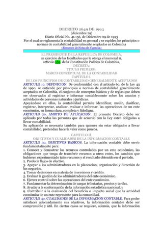 DECRETO 2649 DE 1993
(diciembre 29)
Diario Oficial No. 41.156, de Diciembre 29 de 1993
Por el cual se reglamenta la contabilidad en general y se expiden los principios o
normas de contabilidad generalmente aceptados en Colombia
<Resumen de Notas de Vigencia>
EL PRESIDENTE DE LA REPUBLICA DE COLOMBIA,
en ejercicio de las facultades que le otorga el numeral 11,
artículo 189, de la Constitución Política de Colombia,
DECRETA:
TITULO PRIMERO.
MARCO CONCEPTUAL DE LA CONTABILIDAD
CAPITULO I.
DE LOS PRINCIPIOS DE CONTABILIDAD GENERALMENTE ACEPTADOS
ARTICULO 1o. DEFINICION. De conformidad con el artículo 6o. de la Ley 43
de 1990, se entiende por principios o normas de contabilidad generalmente
aceptados en Colombia, el conjunto de conceptos básicos y de reglas que deben
ser observados al registrar e informar contablemente sobre los asuntos y
actividades de personas naturales o jurídicas.
Apoyándose en ellos, la contabilidad permite identificar, medir, clasificar,
registrar, interpretar, analizar, evaluar e informar, las operaciones de un ente
económico, en forma clara, completa y fidedigna.
ARTICULO 2o. AMBITO DE APLICACION. El presente Decreto debe ser
aplicado por todas las personas que de acuerdo con la Ley estén obligadas a
llevar contabilidad.
Su aplicación es necesaria también para quienes sin estar obligados a llevar
contabilidad, pretendan hacerla valer como prueba.
CAPITULO II.
OBJETIVOS Y CUALIDADES DE LA INFORMACION CONTABLE
ARTICULO 3o. OBJETIVOS BASICOS. La información contable debe servir
fundamentalmente para:
1. Conocer y demostrar los recursos controlados por un ente económico, las
obligaciones que tenga de transferir recursos a otros entes, los cambios que
hubieren experimentado tales recursos y el resultado obtenido en el período.
2. Predecir flujos de efectivo.
3. Apoyar a los administradores en la planeación, organización y dirección de
los negocios.
4. Tomar decisiones en materia de inversiones y crédito.
5. Evaluar la gestión de los administradores del ente económico.
6. Ejercer control sobre las operaciones del ente económico.
7. Fundamentar la determinación de cargas tributarias, precios y tarifas.
8. Ayudar a la conformación de la información estadística nacional, y
9. Contribuir a la evaluación del beneficio o impacto social que la actividad
económica de un ente represente para la comunidad.
ARTICULO 4o. CUALIDADES DE LA INFORMACION CONTABLE. Para poder
satisfacer adecuadamente sus objetivos, la información contable debe ser
comprensible y útil. En ciertos casos se requiere, además, que la información
 