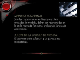 MONEDA FUNCIONAL.
Son las transacciones realizadas en otras
unidades de medida, deben ser reconocidas en
la en la moneda funcional utilizando la tasa de
conversión.
AJUSTE DE LA UNIDAD DE MEDIDA.
El ajuste se debe calcular a las partidas no
monetarias .
 