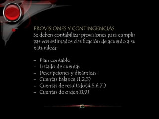PROVISIONES Y CONTINGENCIAS.
Se deben contabilizar provisiones para cumplir
pasivos estimados clasificación de acuerdo a su
naturaleza:
- Plan contable
- Listado de cuentas
- Descripciones y dinámicas
- Cuentas balance (1,2,3)
- Cuentas de resultado(4,5,6,7,)
- Cuentas de orden(8,9)
 