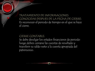 TRATAMIENTO DE INFORMACIONES
CONOCIDAS DESPUES DE LA FECHA DE CIERRE:
Es reconocer el periodo de tiempo en el que se hace
el cierre.
CIERRE CONTABLE:
Se debe divulgar los estados financieros de periodo
luego deben cerrarse las cuentas de resultado y
transferir su saldo neto a la cuenta apropiada del
patrimonio.
 