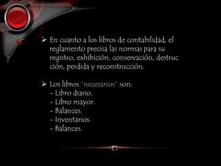  En cuanto a los libros de contabilidad, el
reglamento precisa las normas para su
registro, exhibición, conservación, destruc
ción, perdida y reconstrucción.
 Los libros “necesarios” son:
- Libro diario.
- Libro mayor.
- Balances.
- Inventarios.
- Balances.
 