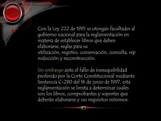 Con la Ley 222 de 1995 se otorgan facultades al
gobierno nacional para la reglamentación en
materia de establecer libros que deben
elaborarse, reglas para su
utilización, registro, conservación, consulta, rep
roducción y reconstrucción.
Sin embargo ante el fallo de inexequibilidad
proferido por la Corte Constitucional mediante
Sentencia C-290 del 16 de junio de 1997, esta
reglamentación se limita a determinar cuales
son los libros, comprobantes y soportes que
deberán elaborarse y sus requisitos mínimos.
 