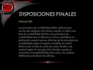 Articulo 136:
Los principios de contabilidad deben aplicarse por
encima de cualquier otra forma cuando se utilice una
base de contabilidad distinta a los principios de
contabilidad esto se aplicara en forma superlativa no
pertinente cuando normas distintas de los principios de
contabilidad exigen el registro contable de ciertos
hechos esto se hará en corte de orden fiscales o de
control según el caso para fines fiscales cuando se
encuentra incompatibilidad entre estas y de carácter
tri8butario prevalecen las ultimas.
 