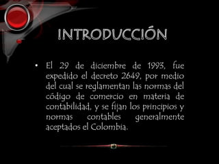 • El 29 de diciembre de 1993, fue
expedido el decreto 2649, por medio
del cual se reglamentan las normas del
código de comercio en materia de
contabilidad, y se fijan los principios y
normas contables generalmente
aceptados el Colombia.
 