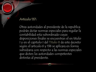 Articulo 137:
Otras autoridades al presidente de la republica
podrán dictar normas especiales para regular la
contabilidad esta subordinado cuyas
disposiciones finales se encuentran el en titulo
I y en el capitulo I del Titulo II de este decreto
según el articulo 6 y 136 se aplicara en forma
subsidiaria con respecto a las normas especiales
que dicten las autoridades competentes
distintas al presidente.
 
