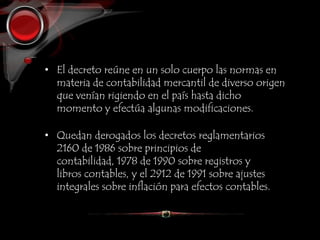 • El decreto reúne en un solo cuerpo las normas en
materia de contabilidad mercantil de diverso origen
que venían rigiendo en el país hasta dicho
momento y efectúa algunas modificaciones.
• Quedan derogados los decretos reglamentarios
2160 de 1986 sobre principios de
contabilidad, 1978 de 1990 sobre registros y
libros contables, y el 2912 de 1991 sobre ajustes
integrales sobre inflación para efectos contables.
 