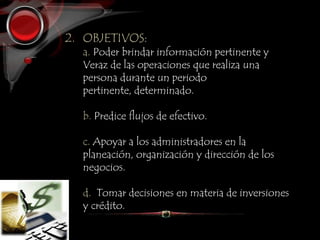 2. OBJETIVOS:
a. Poder brindar información pertinente y
Veraz de las operaciones que realiza una
persona durante un periodo
pertinente, determinado.
b. Predice flujos de efectivo.
c. Apoyar a los administradores en la
planeación, organización y dirección de los
negocios.
d. Tomar decisiones en materia de inversiones
y crédito.
 