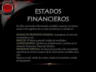 En ellos suministra información contable a quienes no tienen
acceso a los registros de un ente económico, se divide en:
ESTADO DE PROPOSITO GENERAL: Se preparan al cierre de
un periodo y son:
BASICOS: El balance general, estado de resultados.
CONSOLIDADOS: Cambios en el patrimonio, cambios en la
situación financiera, flujos de efectivo.
PROPOSITO ESPECIAL: Se hacen de acuerdo a las necesidades
especificas de ciertos usuarios de la información contable estos
son:
Balance inicial, estado de costos, estado de inventario, estado
de liquidación
 