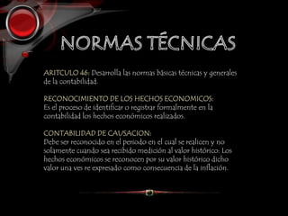 ARITCULO 46: Desarrolla las normas básicas técnicas y generales
de la contabilidad.
RECONOCIMIENTO DE LOS HECHOS ECONOMICOS:
Es el proceso de identificar o registrar formalmente en la
contabilidad los hechos económicos realizados.
CONTABILIDAD DE CAUSACION:
Debe ser reconocido en el periodo en el cual se realicen y no
solamente cuando sea recibido medición al valor histórico: Los
hechos económicos se reconocen por su valor histórico dicho
valor una ves re expresado como consecuencia de la inflación.
 