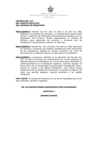 República de Cuba
Comité Ejecutivo del Consejo de Ministros
Secretaría
DECRETO NO. 277
DEL COMITÉ EJECUTIVO
DEL CONSEJO DE MINISTROS
POR CUANTO:El Decreto Ley No. 162, de fecha 3 de abril de 1996,
establece los principios de actuación y el procedimiento general para
conocer y sancionar las infracciones administrativas aduaneras y en su
Disposición Final Primera, faculta expresamente al Consejo de
Ministros para determinar las acciones u omisiones que las
constituyan y las sanciones a imponer en cada caso.
POR CUANTO:El Decreto No. 207, de fecha 4 de abril de 1996, determina
las acciones y omisiones que deberán considerarse como infracciones
de las regulaciones vigentes en materia aduanera, así como las
sanciones que se deberán imponer en cada caso a los infractores.
POR CUANTO:La experiencia obtenida en la aplicación del Decreto No.
207, así como el proceso de modernización por el que transcurre la
Aduana General de la República, en el cual tiene gran importancia el
perfeccionamiento de la legislación aduanera, aconseja aprobar un
nuevo texto con un cuerpo legal más abarcador, transparente, claro y
preciso en cuanto a las figuras infractoras y que ofrezca mayor
coherencia entre la entidad de la infracción y la sanción a imponer, así
como que permita asegurar mayores garantías a los sujetos
infractores.
POR TANTO: El Consejo de Ministros, en uso de las facultades que le han
sido conferidas, decreta lo siguiente:
DE LAS INFRACCIONES ADMINISTRATIVAS ADUANERAS
CAPITULO I
GENERALIDADES
 