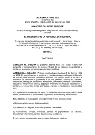 DECRETO 2676 DE 2000
                                    (diciembre 22)
               Diario Oficial No. 44.275, del 29 de diciembre de 2000

                       MINISTERIO DEL MEDIO AMBIENTE

    Por el cual se reglamenta la gestión integral de los residuos hospitalarios y
                                     similares.

             EL PRESIDENTE DE LA REPÚBLICA DE COLOMBIA,

 En ejercicio de las facultades conferidas en el numeral 11 del artículo 189 de la
     Constitución Política de Colombia y en desarrollo de lo previsto en los
  artículos 34 al 38 del Decreto-ley 2811 de 1974, 31 de la Ley 9a. de 1979 y
                       6o., 7o. y 8o. de la Ley 430 de 1998,

                                     DECRETA:


                                    CAPITULO I.


ARTICULO 1o. OBJETO. El presente decreto tiene por objeto reglamentar
ambiental y sanitariamente, la gestión integral de los residuos hospitalarios y
similares, generados por personas naturales o jurídicas.

ARTICULO 2o. ALCANCE. <Artículo modificado por el artículo 1 del Decreto 1669
de 2002. El nuevo texto es el siguiente:> Las disposiciones del presente Decreto
se aplican a las personas naturales o jurídicas que presten servicios de salud a
humanos y/o animales e igualmente a las que generen, identifiquen, separen,
desactiven, empaquen, recolecten, transporten, almacenen, manejen, aprovechen,
recuperen, transformen, traten y dispongan finalmente los residuos hospitalarios y
similares en desarrollo de las actividades, manejo e instalaciones relacionadas
con:

a) La prestación de servicios de salud, incluidas las acciones de promoción de la
salud, prevención de la enfermedad, diagnóstico, tratamiento y rehabilitación;

b) La docencia e investigación con organismos vivos o con cadáveres;

c) Bioterios y laboratorios de biotecnología;

d) Cementerios, morgues, funerarias y hornos crematorios;

e) Consultorios, clínicas, farmacias, centros de pigmentación y/o tatuajes,
laboratorios veterinarios, centros de zoonosis y zoológicos;

f) Laboratorios farmacéuticos y productores de insumos médicos.
 