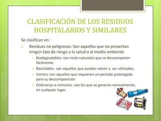 CLASIFICACIÓN DE LOS RESIDUOS
HOSPITALARIOS Y SIMILARES
Se clasifican en:
1. Residuos no peligrosos: Son aquellos que no presentan
ningún tipo de riesgo a la salud o al medio ambiente
 Biodegradables: son resto naturales que se descomponen
fácilmente
 Reciclables: son aquellos que puedes volver a ser utilizados.
 Inertes: son aquellos que requieren un periodo prolongado
para su descomposición
 Ordinarios o comunes: son los que se generan normalmente,
en cualquier lugar.
 
