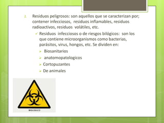 2. Residuos peligrosos: son aquellos que se caracterizan por;
contener infecciosos, residuos inflamables, residuos
radioactivos, residuos volátiles, etc.
 Residuos infecciosos o de riesgos bilógicos: son los
que contiene microorganismos como bacterias,
parásitos, virus, hongos, etc. Se dividen en:
 Biosanitarios
 anatomopatologicos
 Cortopuzantes
 De animales
 
