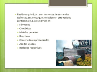  Residuos químicos: son los restos de sustancias
químicas, sus empaques o cualquier otro residuo
contamínate. Este se divide en:
 Fármacos
 Citotóxicos
 Metales pesados
 Reactivos
 Contenedores presurizados
 Aceites usados
 Residuos radiactivos
 