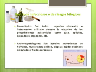 Residuos infecciosos o de riesgos bilógicos
 Biosanitarios: Son todos aquellos elementos o
instrumentos utilizado durante la ejecución de los
procedimientos asistenciales como gasa, apósitos,
aplicadores, algodones, etc.
 Anatomopatologicos: Son aquellos provenientes de
humanos, muestra para análisis, biopsias, tejidos orgánicos
amputados y fluidos corporales
 
