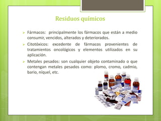 Residuos químicos
 Fármacos: principalmente los fármacos que están a medio
consumir, vencidos, alterados y deteriorados.
 Citotóxicos: excedente de fármacos provenientes de
tratamientos oncológicos y elementos utilizados en su
aplicación.
 Metales pesados: son cualquier objeto contaminado o que
contengan metales pesados como: plomo, cromo, cadmio,
bario, níquel, etc.
 