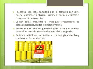  Reactivos: son toda sustancia que al contacto con otra,
puede reaccionar y eliminar sustancias toxicas, explotar o
reaccionar térmicamente.
 Contenedores presurizados: empaques presurizados de
gases anestésicos, óxidos de etileno y otros.
 Aceites usados: son los que tiene bases mineral o sintética
que se han tornado inadecuados para el uso asignado.
 Residuos radiactivos: son sustancias de energía predecible y
continua en forma alfa, beta.
 