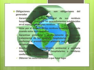  Obligaciones del generador: son obligaciones del
generador
 Garantizar la gestión integral de sus residuos
hospitalarios y cumplir los procedimientos establecidos
en el manuela para tales residuos.
 Velar por el manejo de los residuos hospitalarios hasta
cuando estos sean tratados.
 Garantizar ambiental y sanitariamente un adecuado
tratamiento de los residuos hospitalarios y similares
conforme al procedimiento plateado por el ministerio
de salud.
 Diseñar un plan para gestión ambiental y sanitaria
interna de sus residuos hospitalarios y similares
conforme a los procedimientos
 Obtener las autorizaciones a que haya lugar
 