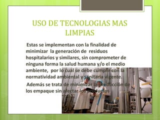 USO DE TECNOLOGIAS MAS
LIMPIAS
Estas se implementan con la finalidad de
minimizar la generación de residuos
hospitalarios y similares, sin comprometer de
ninguna forma la salud humana y/o el medio
ambiente, por lo cual se debe cumplir con la
normatividad ambiental y sanitaria vigente.
Además se trata de minimizar la producción de
los empaque sin afectar los productos
 