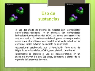 Uso de
sustancias
el uso del Oxido de Etileno en mezclas con compuestos
clorofluorocarbonados y en mezclas con compuestos
hidroclorofluorocarbonados HCFC, así como en sistemas no
automatizados. En todo caso deberá garantizarse que en las
áreas o en el ambiente interno del servicio de salud, no se
exceda el límite máximo permisible de exposición
ocupacional establecido por la Asociación Americana de
Higienistas Industriales, ACGIH, para el óxido de etileno.
Igualmente se prohíbe el uso del hexaclorofenol, en un
plazo no mayor de dos (2) años, contados a partir de la
vigencia del presente decreto.
 