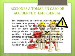 ACCIONES A TOMAR EN CASO DE
ACCIDENTE O EMERGENCIA.
Los prestadores de servicios públicos especiales
de aseo debe poseer un plan de contingencia,
acorde con el Plan Nacional de Contingencia, el
cual se debe ejecutar ante un evento de
emergencia en cualquiera de las actividades de
gestión integral de residuos hospitalarios y
similares peligrosos. Las acciones de contingencia
deben coordinarse con el Comité local de
emergencia de la Oficina Nacional de Prevención y
Atención de Desastres.
 