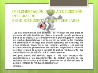 IMPLEMENTACIÓN DEL PLAN DE GESTIÓN
INTEGRAL DE
RESIDUOS HOSPITALARIOS Y SIMILARES
Los establecimientos que generen los residuos de que trata el
presente decreto tendrán un plazo máximo de un año contado a
partir de su vigencia, para implementar el plan de gestión integral
de residuos hospitalarios y similares, sin perjuicio de las medidas
de prevención y manejo que deban adoptarse en el manejo de
estos residuos, conforme a las normas vigentes. Los nuevos
establecimientos generadores de residuos hospitalarios deberán
acreditar el plan de gestión integral de dichos residuos ante las
autoridades ambiental y/o sanitaria competentes.
Los prestadores del servicio especial de aseo deberán dar
cumplimiento a los procedimientos de gestión integral de los
residuos hospitalarios y similares previstos en el Manual para la
gestión integral de residuos hospitalarios y
similares.
 