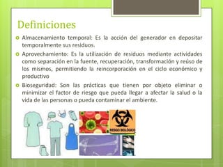 Definiciones
 Almacenamiento temporal: Es la acción del generador en depositar
temporalmente sus residuos.
 Aprovechamiento: Es la utilización de residuos mediante actividades
como separación en la fuente, recuperación, transformación y reúso de
los mismos, permitiendo la reincorporación en el ciclo económico y
productivo
 Bioseguridad: Son las prácticas que tienen por objeto eliminar o
minimizar el factor de riesgo que pueda llegar a afectar la salud o la
vida de las personas o pueda contaminar el ambiente.
 