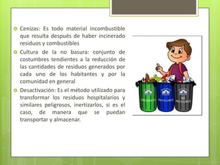  Cenizas: Es todo material incombustible
que resulta después de haber incinerado
residuos y combustibles
 Cultura de la no basura: conjunto de
costumbres tendientes a la reducción de
las cantidades de residuos generados por
cada uno de los habitantes y por la
comunidad en general
 Desactivación: Es el método utilizado para
transformar los residuos hospitalarios y
similares peligrosos, inertizarlos, si es el
caso, de manera que se puedan
transportar y almacenar.
 