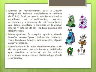  Manual de Procedimientos para la Gestión
Integral de Residuos Hospitalarios y Similares
(MPGIRH): Es el documento mediante el cual se
establecen los procedimientos, procesos,
actividades y estándares de microorganismos,
que deben adoptarse y realizarse en la gestión
interna y externa de los residuos provenientes
del generador.
 Microorganismo: Es cualquier organismo vivo de
tamaño microscópico, incluyendo bacterias,
virus, levaduras, hongos, actinomicetos, algunas
algas y protozoos.
 Minimización: Es la racionalización y optimización
de los procesos, procedimientos y actividades
que permiten la reducción de los residuos
generados y sus efectos, en el mismo lugar donde
se producen.
 