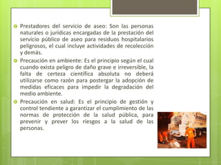  Prestadores del servicio de aseo: Son las personas
naturales o jurídicas encargadas de la prestación del
servicio público de aseo para residuos hospitalarios
peligrosos, el cual incluye actividades de recolección
y demás.
 Precaución en ambiente: Es el principio según el cual
cuando exista peligro de daño grave e irreversible, la
falta de certeza científica absoluta no deberá
utilizarse como razón para postergar la adopción de
medidas eficaces para impedir la degradación del
medio ambiente.
 Precaución en salud: Es el principio de gestión y
control tendiente a garantizar el cumplimiento de las
normas de protección de la salud pública, para
prevenir y prever los riesgos a la salud de las
personas.
 