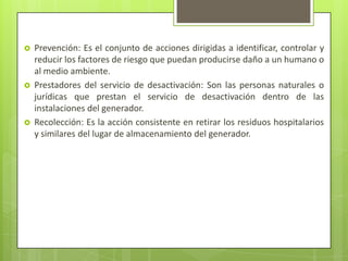  Prevención: Es el conjunto de acciones dirigidas a identificar, controlar y
reducir los factores de riesgo que puedan producirse daño a un humano o
al medio ambiente.
 Prestadores del servicio de desactivación: Son las personas naturales o
jurídicas que prestan el servicio de desactivación dentro de las
instalaciones del generador.
 Recolección: Es la acción consistente en retirar los residuos hospitalarios
y similares del lugar de almacenamiento del generador.
 