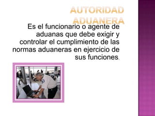 Es el funcionario o agente de
aduanas que debe exigir y
controlar el cumplimiento de las
normas aduaneras en ejercicio de
sus funciones.
 