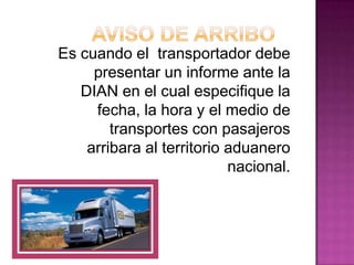 Es cuando el transportador debe
presentar un informe ante la
DIAN en el cual especifique la
fecha, la hora y el medio de
transportes con pasajeros
arribara al territorio aduanero
nacional.
 