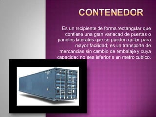 Es un recipiente de forma rectangular que
contiene una gran variedad de puertas o
paneles laterales que se pueden quitar para
mayor facilidad; es un transporte de
mercancías sin cambio de embalaje y cuya
capacidad no sea inferior a un metro cubico.
 