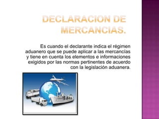 Es cuando el declarante indica el régimen
aduanero que se puede aplicar a las mercancías
y tiene en cuenta los elementos e informaciones
exigidos por las normas pertinentes de acuerdo
con la legislación aduanera.
 