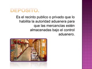 Es el recinto publico o privado que lo
habilita la autoridad aduanera para
que las mercancías estén
almacenadas bajo el control
aduanero.
 