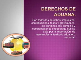 Son todos los derechos, impuestos,
contribuciones, tasas y gravámenes,
los derechos anti dumping y
compensatorios o todo pago que se
exija por la importación de
mercancías al territorio aduanero
nacional.
 