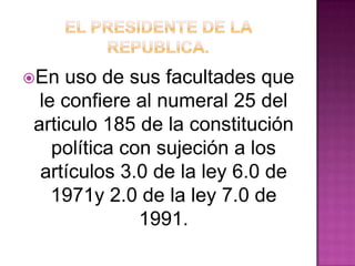 En uso de sus facultades que
le confiere al numeral 25 del
articulo 185 de la constitución
política con sujeción a los
artículos 3.0 de la ley 6.0 de
1971y 2.0 de la ley 7.0 de
1991.
 