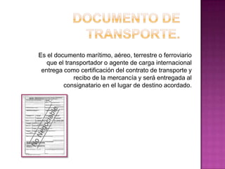 Es el documento marítimo, aéreo, terrestre o ferroviario
que el transportador o agente de carga internacional
entrega como certificación del contrato de transporte y
recibo de la mercancía y será entregada al
consignatario en el lugar de destino acordado.
 