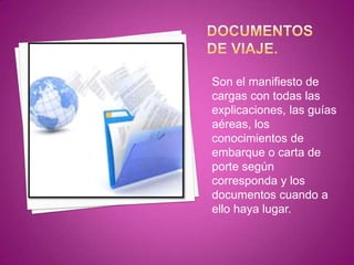 Son el manifiesto de
cargas con todas las
explicaciones, las guías
aéreas, los
conocimientos de
embarque o carta de
porte según
corresponda y los
documentos cuando a
ello haya lugar.
 
