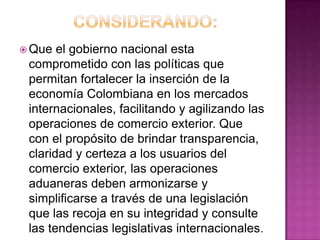  Que el gobierno nacional esta
comprometido con las políticas que
permitan fortalecer la inserción de la
economía Colombiana en los mercados
internacionales, facilitando y agilizando las
operaciones de comercio exterior. Que
con el propósito de brindar transparencia,
claridad y certeza a los usuarios del
comercio exterior, las operaciones
aduaneras deben armonizarse y
simplificarse a través de una legislación
que las recoja en su integridad y consulte
las tendencias legislativas internacionales.
 