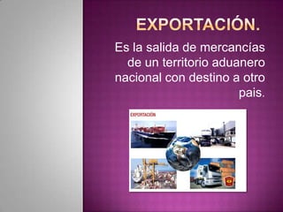 Es la salida de mercancías
de un territorio aduanero
nacional con destino a otro
pais.
 