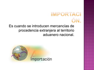 Es cuando se introducen mercancías de
procedencia extranjera al territorio
aduanero nacional.
 