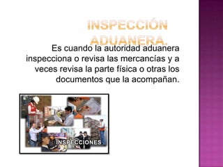 Es cuando la autoridad aduanera
inspecciona o revisa las mercancías y a
veces revisa la parte física o otras los
documentos que la acompañan.
 