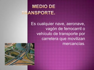Es cualquier nave, aeronave,
vagón de ferrocarril o
vehículo de transporte por
carretera que movilizan
mercancías.
 