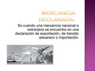 Es cuando una mercancía nacional o
extranjera se encuentra en una
declaración de exportación, de transito
aduanero o importación.
 