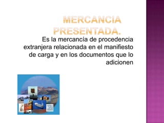 Es la mercancía de procedencia
extranjera relacionada en el manifiesto
de carga y en los documentos que lo
adicionen
 